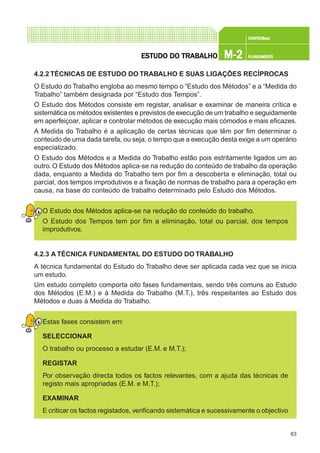 63
CONFEC@neCONFEC@neCONFEC@neCONFEC@neCONFEC@nettttt
M-2M-2M-2M-2M-2 PLANEAMENTOPLANEAMENTOPLANEAMENTOPLANEAMENTOPLANEAMENTOESTUDO DO TRABALHOESTUDO DO TRABALHOESTUDO DO TRABALHOESTUDO DO TRABALHOESTUDO DO TRABALHO
4.2.2 TÉCNICAS DE ESTUDO DO TRABALHO E SUAS LIGAÇÕES RECÍPROCAS
O Estudo do Trabalho engloba ao mesmo tempo o “Estudo dos Métodos” e a “Medida do
Trabalho” também designada por “Estudo dos Tempos”.
O Estudo dos Métodos consiste em registar, analisar e examinar de maneira crítica e
sistemática os métodos existentes e previstos de execução de um trabalho e seguidamente
em aperfeiçoar, aplicar e controlar métodos de execução mais cómodos e mais eficazes.
A Medida do Trabalho é a aplicação de certas técnicas que têm por fim determinar o
conteúdo de uma dada tarefa, ou seja, o tempo que a execução desta exige a um operário
especializado.
O Estudo dos Métodos e a Medida do Trabalho estão pois estritamente ligados um ao
outro. O Estudo dos Métodos aplica-se na redução do conteúdo de trabalho da operação
dada, enquanto a Medida do Trabalho tem por fim a descoberta e eliminação, total ou
parcial, dos tempos improdutivos e a fixação de normas de trabalho para a operação em
causa, na base do conteúdo de trabalho determinado pelo Estudo dos Métodos.
O Estudo dos Métodos aplica-se na redução do conteúdo do trabalho.
O Estudo dos Tempos tem por fim a eliminação, total ou parcial, dos tempos
improdutivos.
4.2.3 A TÉCNICA FUNDAMENTAL DO ESTUDO DO TRABALHO
A técnica fundamental do Estudo do Trabalho deve ser aplicada cada vez que se inicia
um estudo.
Um estudo completo comporta oito fases fundamentais, sendo três comuns ao Estudo
dos Métodos (E.M.) e à Medida do Trabalho (M.T.), três respeitantes ao Estudo dos
Métodos e duas à Medida do Trabalho.
Estas fases consistem em:
SELECCIONAR
O trabalho ou processo a estudar (E.M. e M.T.);
REGISTAR
Por observação directa todos os factos relevantes, com a ajuda das técnicas de
registo mais apropriadas (E.M. e M.T.);
EXAMINAR
E criticar os factos registados, verificando sistemática e sucessivamente o objectivo
 