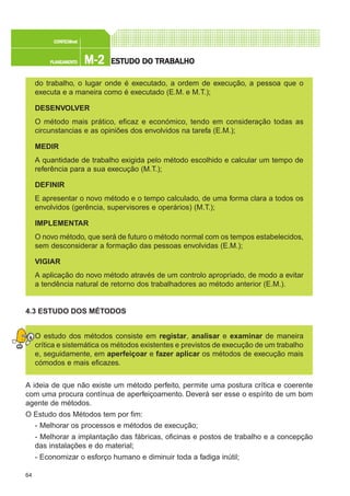 64
M-2M-2M-2M-2M-2PLANEAMENTOPLANEAMENTOPLANEAMENTOPLANEAMENTOPLANEAMENTO
CONFEC@neCONFEC@neCONFEC@neCONFEC@neCONFEC@nettttt
ESTUDO DO TRABALHOESTUDO DO TRABALHOESTUDO DO TRABALHOESTUDO DO TRABALHOESTUDO DO TRABALHO
do trabalho, o lugar onde é executado, a ordem de execução, a pessoa que o
executa e a maneira como é executado (E.M. e M.T.);
DESENVOLVER
O método mais prático, eficaz e económico, tendo em consideração todas as
circunstancias e as opiniões dos envolvidos na tarefa (E.M.);
MEDIR
A quantidade de trabalho exigida pelo método escolhido e calcular um tempo de
referência para a sua execução (M.T.);
DEFINIR
E apresentar o novo método e o tempo calculado, de uma forma clara a todos os
envolvidos (gerência, supervisores e operários) (M.T.);
IMPLEMENTAR
O novo método, que será de futuro o método normal com os tempos estabelecidos,
sem desconsiderar a formação das pessoas envolvidas (E.M.);
VIGIAR
A aplicação do novo método através de um controlo apropriado, de modo a evitar
a tendência natural de retorno dos trabalhadores ao método anterior (E.M.).
4.3 ESTUDO DOS MÉTODOS
O estudo dos métodos consiste em registar, analisar e examinar de maneira
crítica e sistemática os métodos existentes e previstos de execução de um trabalho
e, seguidamente, em aperfeiçoar e fazer aplicar os métodos de execução mais
cómodos e mais eficazes.
A ideia de que não existe um método perfeito, permite uma postura crítica e coerente
com uma procura contínua de aperfeiçoamento. Deverá ser esse o espírito de um bom
agente de métodos.
O Estudo dos Métodos tem por fim:
- Melhorar os processos e métodos de execução;
- Melhorar a implantação das fábricas, oficinas e postos de trabalho e a concepção
das instalações e do material;
- Economizar o esforço humano e diminuir toda a fadiga inútil;
 