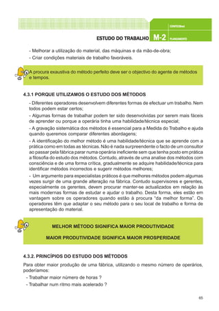 65
CONFEC@neCONFEC@neCONFEC@neCONFEC@neCONFEC@nettttt
M-2M-2M-2M-2M-2 PLANEAMENTOPLANEAMENTOPLANEAMENTOPLANEAMENTOPLANEAMENTOESTUDO DO TRABALHOESTUDO DO TRABALHOESTUDO DO TRABALHOESTUDO DO TRABALHOESTUDO DO TRABALHO
- Melhorar a utilização do material, das máquinas e da mão-de-obra;
- Criar condições materiais de trabalho favoráveis.
A procura exaustiva do método perfeito deve ser o objectivo do agente de métodos
e tempos.
4.3.1 PORQUE UTILIZAMOS O ESTUDO DOS MÉTODOS
- Diferentes operadores desenvolvem diferentes formas de efectuar um trabalho. Nem
todos podem estar certos;
- Algumas formas de trabalhar podem ter sido desenvolvidas por serem mais fáceis
de aprender ou porque a operária tinha uma habilidade/técnica especial;
- A gravação sistemática dos métodos é essencial para a Medida do Trabalho e ajuda
quando queremos comparar diferentes abordagens;
- A identificação do melhor método é uma habilidade/técnica que se aprende com a
prática como em todas as técnicas.Não é nada surpreendente o facto de um consultor
ao passar pela fábrica parar numa operária ineficiente sem que tenha posto em prática
a filosofia do estudo dos métodos. Contudo, através de uma analise dos métodos com
consciência e de uma forma crítica, gradualmente se adquire habilidade/técnica para
identificar métodos incorrectos e sugerir métodos melhores;
- Um argumento para especialistas práticos é que melhores métodos podem algumas
vezes surgir de uma grande alteração na fábrica. Contudo supervisores e gerentes,
especialmente os gerentes, devem procurar manter-se actualizados em relação às
mais modernas formas de estudar e ajudar o trabalho. Desta forma, eles estão em
vantagem sobre os operadores quando estão à procura “da melhor forma”. Os
operadores têm que adaptar o seu método para o seu local de trabalho e forma de
apresentação do material.
MELHOR MÉTODO SIGNIFICA MAIOR PRODUTIVIDADE
MAIOR PRODUTIVIDADE SIGNIFICA MAIOR PROSPERIDADE
4.3.2. PRINCÍPIOS DO ESTUDO DOS MÉTODOS
Para obter maior produção de uma fábrica, utilizando o mesmo número de operários,
poderíamos:
- Trabalhar maior número de horas ?
- Trabalhar num ritmo mais acelerado ?
 