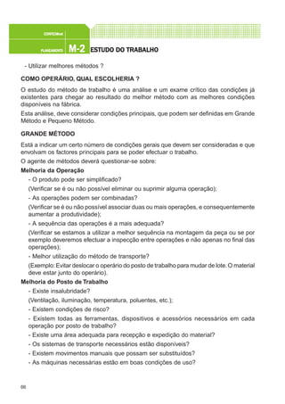 66
M-2M-2M-2M-2M-2PLANEAMENTOPLANEAMENTOPLANEAMENTOPLANEAMENTOPLANEAMENTO
CONFEC@neCONFEC@neCONFEC@neCONFEC@neCONFEC@nettttt
ESTUDO DO TRABALHOESTUDO DO TRABALHOESTUDO DO TRABALHOESTUDO DO TRABALHOESTUDO DO TRABALHO
- Utilizar melhores métodos ?
COMO OPERÁRIO, QUAL ESCOLHERIA ?
O estudo do método de trabalho é uma análise e um exame crítico das condições já
existentes para chegar ao resultado do melhor método com as melhores condições
disponíveis na fábrica.
Esta análise, deve considerar condições principais, que podem ser definidas em Grande
Método e Pequeno Método.
GRANDE MÉTODO
Está a indicar um certo número de condições gerais que devem ser consideradas e que
envolvam os factores principais para se poder efectuar o trabalho.
O agente de métodos deverá questionar-se sobre:
Melhoria da Operação
- O produto pode ser simplificado?
(Verificar se é ou não possível eliminar ou suprimir alguma operação);
- As operações podem ser combinadas?
(Verificar se é ou não possível associar duas ou mais operações, e consequentemente
aumentar a produtividade);
- A sequência das operações é a mais adequada?
(Verificar se estamos a utilizar a melhor sequência na montagem da peça ou se por
exemplo deveremos efectuar a inspecção entre operações e não apenas no final das
operações);
- Melhor utilização do método de transporte?
(Exemplo:Evitar deslocar o operário do posto de trabalho para mudar de lote.O material
deve estar junto do operário).
Melhoria do Posto de Trabalho
- Existe insalubridade?
(Ventilação, iluminação, temperatura, poluentes, etc.);
- Existem condições de risco?
- Existem todas as ferramentas, dispositivos e acessórios necessários em cada
operação por posto de trabalho?
- Existe uma área adequada para recepção e expedição do material?
- Os sistemas de transporte necessários estão disponíveis?
- Existem movimentos manuais que possam ser substituídos?
- As máquinas necessárias estão em boas condições de uso?
 