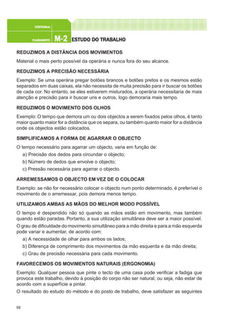 68
M-2M-2M-2M-2M-2PLANEAMENTOPLANEAMENTOPLANEAMENTOPLANEAMENTOPLANEAMENTO
CONFEC@neCONFEC@neCONFEC@neCONFEC@neCONFEC@nettttt
ESTUDO DO TRABALHOESTUDO DO TRABALHOESTUDO DO TRABALHOESTUDO DO TRABALHOESTUDO DO TRABALHO
REDUZIMOS A DISTÂNCIA DOS MOVIMENTOS
Material o mais perto possível da operária e nunca fora do seu alcance.
REDUZIMOS A PRECISÃO NECESSÁRIA
Exemplo: Se uma operária pregar botões brancos e botões pretos e os mesmos estão
separados em duas caixas, ela não necessita de muita precisão para ir buscar os botões
de cada cor. No entanto, se eles estiverem misturados, a operária necessitaria de mais
atenção e precisão para ir buscar uns e outros, logo demoraria mais tempo.
REDUZIMOS O MOVIMENTO DOS OLHOS
Exemplo: O tempo que demora um ou dois objectos a serem fixados pelos olhos, é tanto
maior quanto maior for a distância que os separa, ou também quanto maior for a distância
onde os objectos estão colocados.
SIMPLIFICAMOS A FORMA DE AGARRAR O OBJECTO
O tempo necessário para agarrar um objecto, varia em função de:
a) Precisão dos dedos para circundar o objecto;
b) Número de dedos que envolve o objecto;
c) Pressão necessária para agarrar o objecto.
ARREMESSAMOS O OBJECTO EM VEZ DE O COLOCAR
Exemplo: se não for necessário colocar o objecto num ponto determinado, é preferível o
movimento de o arremessar, pois demora menos tempo.
UTILIZAMOS AMBAS AS MÃOS DO MELHOR MODO POSSÍVEL
O tempo é despendido não só quando as mãos estão em movimento, mas também
quando estão paradas. Portanto, a sua utilização simultânea deve ser a maior possível.
O grau de dificuldade do movimento simultâneo para a mão direita e para a mão esquerda
pode variar e aumentar, de acordo com:
a) A necessidade de olhar para ambos os lados;
b) Diferença de comprimento dos movimentos da mão esquerda e da mão direita;
c) Grau de precisão necessária para cada movimento.
FAVORECEMOS OS MOVIMENTOS NATURAIS (ERGONOMIA)
Exemplo: Qualquer pessoa que pinte o tecto de uma casa pode verificar a fadiga que
provoca este trabalho, devido à posição do corpo não ser natural, ou seja, não estar de
acordo com a superfície a pintar.
O resultado do estudo do método e do posto de trabalho, deve satisfazer as seguintes
 
