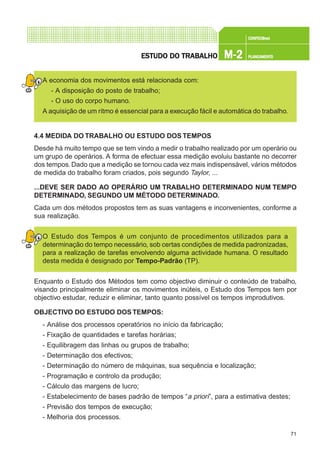 71
CONFEC@neCONFEC@neCONFEC@neCONFEC@neCONFEC@nettttt
M-2M-2M-2M-2M-2 PLANEAMENTOPLANEAMENTOPLANEAMENTOPLANEAMENTOPLANEAMENTOESTUDO DO TRABALHOESTUDO DO TRABALHOESTUDO DO TRABALHOESTUDO DO TRABALHOESTUDO DO TRABALHO
A economia dos movimentos está relacionada com:
- A disposição do posto de trabalho;
- O uso do corpo humano.
A aquisição de um ritmo é essencial para a execução fácil e automática do trabalho.
4.4 MEDIDA DO TRABALHO OU ESTUDO DOS TEMPOS
Desde há muito tempo que se tem vindo a medir o trabalho realizado por um operário ou
um grupo de operários. A forma de efectuar essa medição evoluiu bastante no decorrer
dos tempos.Dado que a medição se tornou cada vez mais indispensável, vários métodos
de medida do trabalho foram criados, pois segundo Taylor, ...
...DEVE SER DADO AO OPERÁRIO UM TRABALHO DETERMINADO NUM TEMPO
DETERMINADO, SEGUNDO UM MÉTODO DETERMINADO.
Cada um dos métodos propostos tem as suas vantagens e inconvenientes, conforme a
sua realização.
O Estudo dos Tempos é um conjunto de procedimentos utilizados para a
determinação do tempo necessário, sob certas condições de medida padronizadas,
para a realização de tarefas envolvendo alguma actividade humana. O resultado
desta medida é designado por Tempo-Padrão (TP).
Enquanto o Estudo dos Métodos tem como objectivo diminuir o conteúdo de trabalho,
visando principalmente eliminar os movimentos inúteis, o Estudo dos Tempos tem por
objectivo estudar, reduzir e eliminar, tanto quanto possível os tempos improdutivos.
OBJECTIVO DO ESTUDO DOS TEMPOS:
- Análise dos processos operatórios no início da fabricação;
- Fixação de quantidades e tarefas horárias;
- Equilibragem das linhas ou grupos de trabalho;
- Determinação dos efectivos;
- Determinação do número de máquinas, sua sequência e localização;
- Programação e controlo da produção;
- Cálculo das margens de lucro;
- Estabelecimento de bases padrão de tempos “a priori”, para a estimativa destes;
- Previsão dos tempos de execução;
- Melhoria dos processos.
 