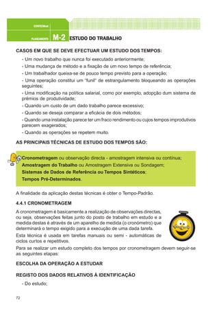 72
M-2M-2M-2M-2M-2PLANEAMENTOPLANEAMENTOPLANEAMENTOPLANEAMENTOPLANEAMENTO
CONFEC@neCONFEC@neCONFEC@neCONFEC@neCONFEC@nettttt
ESTUDO DO TRABALHOESTUDO DO TRABALHOESTUDO DO TRABALHOESTUDO DO TRABALHOESTUDO DO TRABALHO
CASOS EM QUE SE DEVE EFECTUAR UM ESTUDO DOS TEMPOS:
- Um novo trabalho que nunca foi executado anteriormente;
- Uma mudança de método e a fixação de um novo tempo de referência;
- Um trabalhador queixa-se de pouco tempo previsto para a operação;
- Uma operação constitui um “funil“ de estrangulamento bloqueando as operações
seguintes;
- Uma modificação na política salarial, como por exemplo, adopção dum sistema de
prémios de produtividade;
- Quando um custo de um dado trabalho parece excessivo;
- Quando se deseja comparar a eficácia de dois métodos;
- Quando uma instalação parece ter um fraco rendimento ou cujos tempos improdutivos
parecem exagerados;
- Quando as operações se repetem muito.
AS PRINCIPAIS TÉCNICAS DE ESTUDO DOS TEMPOS SÃO:
Cronometragem ou observação directa - amostragem intensiva ou contínua;
Amostragem do Trabalho ou Amostragem Extensiva ou Sondagem;
Sistemas de Dados de Referência ou Tempos Sintéticos;
Tempos Pré-Determinados.
A finalidade da aplicação destas técnicas é obter o Tempo-Padrão.
4.4.1 CRONOMETRAGEM
A cronometragem é basicamente a realização de observações directas,
ou seja, observações feitas junto do posto de trabalho em estudo e a
medida destas é através de um aparelho de medida (o cronómetro) que
determinará o tempo exigido para a execução de uma dada tarefa.
Esta técnica é usada em tarefas manuais ou semi - automáticas de
ciclos curtos e repetitivos.
Para se realizar um estudo completo dos tempos por cronometragem devem seguir-se
as seguintes etapas:
ESCOLHA DA OPERAÇÃO A ESTUDAR
REGISTO DOS DADOS RELATIVOS À IDENTIFICAÇÃO
- Do estudo;
 