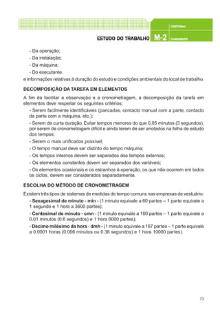 73
CONFEC@neCONFEC@neCONFEC@neCONFEC@neCONFEC@nettttt
M-2M-2M-2M-2M-2 PLANEAMENTOPLANEAMENTOPLANEAMENTOPLANEAMENTOPLANEAMENTOESTUDO DO TRABALHOESTUDO DO TRABALHOESTUDO DO TRABALHOESTUDO DO TRABALHOESTUDO DO TRABALHO
- Da operação;
- Da instalação;
- Da máquina;
- Do executante.
e informações relativas à duração do estudo e condições ambientais do local de trabalho.
DECOMPOSIÇÃO DA TAREFA EM ELEMENTOS
A fim de facilitar a observação e a cronometragem, a decomposição da tarefa em
elementos deve respeitar os seguintes critérios;
- Serem facilmente identificáveis (pancadas, contacto manual com a parte, contacto
da parte com a máquina, etc.);
- Serem de curta duração. Evitar tempos menores do que 0,05 minutos (3 segundos),
por serem de cronometragem difícil e ainda terem de ser anotados na folha de estudo
dos tempos;
- Serem o mais unificados possível;
- O tempo manual deve ser distinto do tempo máquina;
- Os tempos internos devem ser separados dos tempos externos;
- Os elementos constantes devem ser separados dos variáveis;
- Os elementos ocasionais e os estranhos à operação, os que não ocorrem em todos
os ciclos, devem ser considerados separadamente.
ESCOLHA DO MÉTODO DE CRONOMETRAGEM
Existem três tipos de sistemas de medidas de tempo comuns nas empresas de vestuário:
- Sexagesimal de minuto - min - (1 minuto equivale a 60 partes – 1 parte equivale a
1 segundo e 1 hora a 3600 partes);
- Centesimal de minuto - cmn - (1 minuto equivale a 100 partes – 1 parte equivale a
0.01 minutos (0.6 segundos) e 1 hora 6000 partes);
- Décimo milésimo da hora - dmh - (1 minuto equivale a 167 partes – 1 parte equivale
a 0.0001 horas (0.006 minutos ou 0.36 segundos) e 1 hora 10000 partes).
 