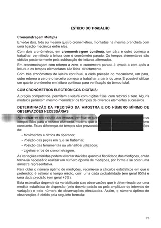 75
CONFEC@neCONFEC@neCONFEC@neCONFEC@neCONFEC@nettttt
M-2M-2M-2M-2M-2 PLANEAMENTOPLANEAMENTOPLANEAMENTOPLANEAMENTOPLANEAMENTOESTUDO DO TRABALHOESTUDO DO TRABALHOESTUDO DO TRABALHOESTUDO DO TRABALHOESTUDO DO TRABALHO
Cronometragem Múltipla
Envolve dois, três ou mesmo quatro cronómetros, montados na mesma prancheta com
uma ligação mecânica entre eles.
Com dois cronómetros, em cronometragem contínua, um pára e outro começa a
trabalhar, permitindo a leitura com o cronómetro parado. Os tempos elementares são
obtidos posteriormente pela subtracção de leituras alternadas.
Em cronometragem com retorno a zero, o cronómetro parado é levado a zero após a
leitura e os tempos elementares são lidos directamente.
Com três cronómetros de leitura contínua, a cada pressão do mecanismo, um para,
outro retorna a zero e o terceiro começa a trabalhar a partir do zero. É possível utilizar
um quarto cronómetro em leitura contínua para verificação do tempo total.
COM CRONÓMETROS ELECTRÓNICOS DIGITAIS:
A preços competitivos, permitem a leitura com dígitos fixos, com retorno a zero. Alguns
modelos permitem mesmo memorizar os tempos de diversos elementos sucessivos.
DETERMINAÇÃO DA PRECISÃO DA AMOSTRA E DO NÚMERO MÍNIMO DE
OBSERVAÇÕES NECESSÁRIAS
Ao realizar-se um estudo dos tempos, verifica-se que existe sempre diferenças entre os
tempos lidos para o mesmo elemento, mesmo que o trabalhador tente manter um ritmo
constante. Estas diferenças de tempos são provocadas essencialmente pelas variações
de:
- Movimentos e ritmos do operador;
- Posição das peças em que se trabalha;
- Posição das ferramentas ou utensílios utilizados;
- Ligeiros erros de cronometragem.
As variações referidas podem levantar dúvidas quanto à fiabilidade das medições, então
torna-se necessário realizar um número óptimo de medições, por forma a se obter uma
amostra representativa.
Para obter o número óptimo de medições, recorre-se a cálculos estatísticos em que o
pretendido é estimar o tempo médio, com uma dada probabilidade (em geral 95%) e
uma dada precisão (em geral +5%).
Esta estimativa depende da variabilidade das observações que é determinada por uma
medida estatística de dispersão (pelo desvio padrão ou pela amplitude do intervalo de
variação) e pelo número de observações efectuadas. Assim, o número óptimo de
observações é obtido pela seguinte fórmula:
 