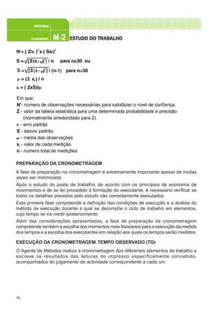 76
M-2M-2M-2M-2M-2PLANEAMENTOPLANEAMENTOPLANEAMENTOPLANEAMENTOPLANEAMENTO
CONFEC@neCONFEC@neCONFEC@neCONFEC@neCONFEC@nettttt
ESTUDO DO TRABALHOESTUDO DO TRABALHOESTUDO DO TRABALHOESTUDO DO TRABALHOESTUDO DO TRABALHO
PREPARAÇÃO DA CRONOMETRAGEM
A fase de preparação na cronometragem é extremamente importante apesar de muitas
vezes ser minimizada.
Após o estudo do posto de trabalho, de acordo com os princípios de economia de
movimentos e de se ter procedido à formação do executante, é necessário verificar se
todos os detalhes previstos pelo estudo são correctamente executados.
Esta primeira fase compreende a definição das condições de execução e a análise do
método de execução durante a qual se decompõe o ciclo de trabalho em elementos,
cujo tempo se irá medir posteriormente.
Além das considerações apresentadas, a fase de preparação da cronometragem
compreende também a escolha dos momentos mais favoráveis para a execução da medida
dos tempos e a escolha dos executantes em relação aos quais os tempos serão medidos.
EXECUÇÃO DA CRONOMETRAGEM.TEMPO OBSERVADO (TO)
O Agente de Métodos realiza a cronometragem dos diferentes elementos de trabalho e
escreve os resultados das leituras do impresso especificamente concebido,
acompanhados do julgamento de actividade correspondente a cada um.
Em que:
N'- número de observações necessárias para satisfazer o nível de confiança.
Z - valor da tabela estatística para uma determinada probabilidade e precisão
(normalmente arredondado para 2).
- erro padrão
S - desvio padrão
- média das observações
xi - valor de cada medição
n - número total de medições
 