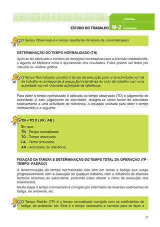77
CONFEC@neCONFEC@neCONFEC@neCONFEC@neCONFEC@nettttt
M-2M-2M-2M-2M-2 PLANEAMENTOPLANEAMENTOPLANEAMENTOPLANEAMENTOPLANEAMENTOESTUDO DO TRABALHOESTUDO DO TRABALHOESTUDO DO TRABALHOESTUDO DO TRABALHOESTUDO DO TRABALHO
O Tempo Observado é o tempo resultante da leitura da cronometragem.
DETERMINAÇÃO DO TEMPO NORMALIZADO (TN)
Após se ter efectuado o número de medições necessárias para a precisão estabelecida,
o Agente de Métodos inicia o apuramento dos resultados. Estes podem ser feitos por
cálculos ou análise gráfica.
O Tempo Normalizado constitui o tempo de execução para uma actividade normal
de trabalho e corresponde à execução instantânea do ciclo de trabalho com uma
actividade normal chamada actividade de referência.
Para obter o tempo normalizado é aplicado ao tempo observado (TO) o julgamento de
actividade. A este julgamento de actividade, designa-se como factor de actividade
relativamente a uma actividade de referência. A equação utilizada para obter o tempo
normalizado é a seguinte:
TN = TO X ( FA / AR )
Em que:
TN - Tempo normalizado.
TO - Tempo observado.
FA - Factor actividade .
AR - Actividade de referência.
FIXAÇÃO DA TAREFA E DETERMINAÇÃO DO TEMPO TOTAL DA OPERAÇÃO (TP -
TEMPO- PADRÃO)
A determinação do tempo normalizado não tem em conta a fadiga que surge
progressivamente com a execução de qualquer trabalho, nem a influência de diversos
factores externos ao executante, podendo estes alterar o ritmo de execução dos
movimentos.
Nesta etapa o tempo normalizado é corrigido por intermédio de diversos coeficientes de
fadiga, de ambiente, etc.
O Tempo Padrão (TP) é o tempo normalizado corrigido com os coeficientes de
fadiga, de ambiente, etc. Este é o tempo necessário e correcto para se fazer a
 