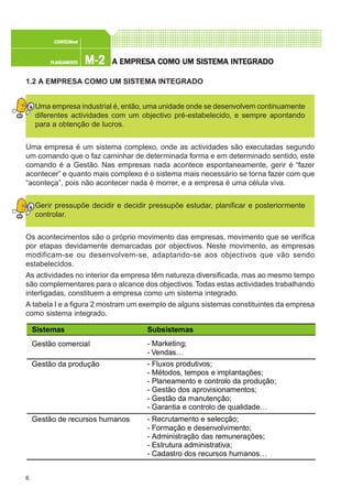 6
M-2M-2M-2M-2M-2PLANEAMENTOPLANEAMENTOPLANEAMENTOPLANEAMENTOPLANEAMENTO
CONFEC@neCONFEC@neCONFEC@neCONFEC@neCONFEC@nettttt
A EMPRESA EMPRESA EMPRESA EMPRESA EMPRESA COMO UM SISTEMA INTEGRADOA COMO UM SISTEMA INTEGRADOA COMO UM SISTEMA INTEGRADOA COMO UM SISTEMA INTEGRADOA COMO UM SISTEMA INTEGRADO
1.2 A EMPRESA COMO UM SISTEMA INTEGRADO
Uma empresa industrial é, então, uma unidade onde se desenvolvem continuamente
diferentes actividades com um objectivo pré-estabelecido, e sempre apontando
para a obtenção de lucros.
Uma empresa é um sistema complexo, onde as actividades são executadas segundo
um comando que o faz caminhar de determinada forma e em determinado sentido, este
comando é a Gestão. Nas empresas nada acontece espontaneamente, gerir é “fazer
acontecer” e quanto mais complexo é o sistema mais necessário se torna fazer com que
“aconteça”, pois não acontecer nada é morrer, e a empresa é uma célula viva.
Gerir pressupõe decidir e decidir pressupõe estudar, planificar e posteriormente
controlar.
Os acontecimentos são o próprio movimento das empresas, movimento que se verifica
por etapas devidamente demarcadas por objectivos. Neste movimento, as empresas
modificam-se ou desenvolvem-se, adaptando-se aos objectivos que vão sendo
estabelecidos.
As actividades no interior da empresa têm natureza diversificada, mas ao mesmo tempo
são complementares para o alcance dos objectivos.Todas estas actividades trabalhando
interligadas, constituem a empresa como um sistema integrado.
A tabela I e a figura 2 mostram um exemplo de alguns sistemas constituintes da empresa
como sistema integrado.
Sistemas Subsistemas
Gestão comercial - Marketing;
- Vendas…
Gestão da produção - Fluxos produtivos;
- Métodos, tempos e implantações;
- Planeamento e controlo da produção;
- Gestão dos aprovisionamentos;
- Gestão da manutenção;
- Garantia e controlo de qualidade…
Gestão de recursos humanos - Recrutamento e selecção;
- Formação e desenvolvimento;
- Administração das remunerações;
- Estrutura administrativa;
- Cadastro dos recursos humanos…
 