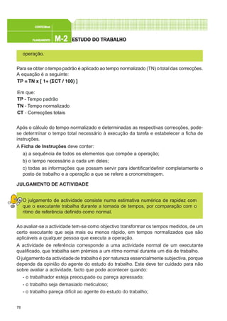 78
M-2M-2M-2M-2M-2PLANEAMENTOPLANEAMENTOPLANEAMENTOPLANEAMENTOPLANEAMENTO
CONFEC@neCONFEC@neCONFEC@neCONFEC@neCONFEC@nettttt
ESTUDO DO TRABALHOESTUDO DO TRABALHOESTUDO DO TRABALHOESTUDO DO TRABALHOESTUDO DO TRABALHO
operação.
Para se obter o tempo padrão é aplicado ao tempo normalizado (TN) o total das correcções.
A equação é a seguinte:
Após o cálculo do tempo normalizado e determinadas as respectivas correcções, pode-
se determinar o tempo total necessário à execução da tarefa e estabelecer a ficha de
instruções.
A Ficha de Instruções deve conter:
a) a sequência de todos os elementos que compõe a operação;
b) o tempo necessário a cada um deles;
c) todas as informações que possam servir para identificar/definir completamente o
posto de trabalho e a operação a que se refere a cronometragem.
JULGAMENTO DE ACTIVIDADE
O julgamento de actividade consiste numa estimativa numérica de rapidez com
que o executante trabalha durante a tomada de tempos, por comparação com o
ritmo de referência definido como normal.
Ao avaliar-se a actividade tem-se como objectivo transformar os tempos medidos, de um
certo executante que seja mais ou menos rápido, em tempos normalizados que são
aplicáveis a qualquer pessoa que executa a operação.
A actividade de referência corresponde a uma actividade normal de um executante
qualificado, que trabalha sem prémios a um ritmo normal durante um dia de trabalho.
O julgamento da actividade de trabalho é por natureza essencialmente subjectiva, porque
depende da opinião do agente do estudo do trabalho. Este deve ter cuidado para não
sobre avaliar a actividade, facto que pode acontecer quando:
- o trabalhador esteja preocupado ou pareça apressado;
- o trabalho seja demasiado meticuloso;
- o trabalho pareça difícil ao agente do estudo do trabalho;
Em que:
TP - Tempo padrão
TN - Tempo normalizado
CT - Correcções totais
 