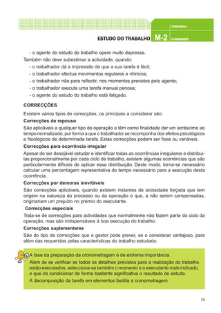 79
CONFEC@neCONFEC@neCONFEC@neCONFEC@neCONFEC@nettttt
M-2M-2M-2M-2M-2 PLANEAMENTOPLANEAMENTOPLANEAMENTOPLANEAMENTOPLANEAMENTOESTUDO DO TRABALHOESTUDO DO TRABALHOESTUDO DO TRABALHOESTUDO DO TRABALHOESTUDO DO TRABALHO
- o agente do estudo do trabalho opere muito depressa.
Também não deve subestimar a actividade, quando:
- o trabalhador dá a impressão de que a sua tarefa é fácil;
- o trabalhador efectua movimentos regulares e rítmicos;
- o trabalhador não para reflectir, nos momentos previstos pelo agente;
- o trabalhador executa uma tarefa manual penosa;
- o agente do estudo do trabalho está fatigado.
CORRECÇÕES
Existem vários tipos de correcções, os principais a considerar são:
Correcções de repouso
São aplicáveis a qualquer tipo de operação e têm como finalidade dar um acréscimo ao
tempo normalizado, por forma a que o trabalhador se recomponha dos efeitos psicológicos
e fisiológicos de determinada tarefa. Estas correcções podem ser fixas ou variáveis.
Correcções para ocorrência irregular
Apesar de ser desejável estudar e identificar todas as ocorrências irregulares e distribui-
las proporcionalmente por cada ciclo de trabalho, existem algumas ocorrências que são
particularmente difíceis de aplicar essa distribuição. Deste modo, torna-se necessário
calcular uma percentagem representativa do tempo necessário para a execução desta
ocorrência.
Correcções por demoras inevitáveis
São correcções aplicáveis, quando existem instantes de ociosidade forçada que tem
origem na natureza do processo ou da operação e que, a não serem compensadas,
originariam um prejuízo no prémio do executante.
Correcções especiais
Trata-se de correcções para actividades que normalmente não fazem parte do ciclo da
operação, mas são indispensáveis à boa execução do trabalho.
Correcções suplementares
São do tipo de correcções que o gestor pode prever, se o considerar vantajoso, para
além das requeridas pelas características do trabalho estudado.
A fase da preparação da cronometragem é de extrema importância.
Além de se verificar se todos os detalhes previstos para a realização do trabalho
estão executados, selecciona-se também o momento e o executante mais indicado,
o que irá condicionar de forma bastante significativa o resultado do estudo.
A decomposição da tarefa em elementos facilita a cronometragem.
 
