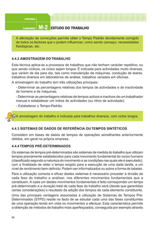 80
M-2M-2M-2M-2M-2PLANEAMENTOPLANEAMENTOPLANEAMENTOPLANEAMENTOPLANEAMENTO
CONFEC@neCONFEC@neCONFEC@neCONFEC@neCONFEC@nettttt
ESTUDO DO TRABALHOESTUDO DO TRABALHOESTUDO DO TRABALHOESTUDO DO TRABALHOESTUDO DO TRABALHO
A afectação de correcções permite obter o Tempo Padrão devidamente corrigido
de todos os factores que o podem influenciar, como sendo cansaço, necessidades
fisiológicas, etc.
4.4.2 AMOSTRAGEM DO TRABALHO
Esta técnica aplica-se a processos de trabalhos que não tenham carácter repetitivo, ou
que sendo cíclicos, os ciclos sejam longos. É indicada para actividades muito diversas,
que variem de dia para dia, tais como manutenção de máquinas, condução de teares,
trabalhos diversos em laboratórios de análise, trabalhos variados em oficinas.
A amostragem do trabalho tem três utilizações principais:
- Determinar as percentagens relativas dos tempos de actividades e de inactividade
de homens e de máquinas;
- Determinar as percentagens relativas de tempos activos e inactivos de um trabalhador
manual e estabelecer um índice de actividades (ou ritmo de actividade);
- Estabelecer o Tempo-Padrão.
A amostragem do trabalho é indicada para trabalhos diversos, com ciclos longos.
4.4.3 SISTEMAS DE DADOS DE REFERÊNCIA OU TEMPOS SINTÉTICOS
Consistem em bases de dados de tempos de operações semelhantes anteriormente
obtidos, em geral na própria empresa.
4.4.4 TEMPOS PRÉ-DETERMINADOS
Os sistemas de tempos pré-determinados são sistemas de medida do trabalho que utilizam
tempos previamente estabelecidos para cada movimento fundamental do corpo humano
(classificado segundo a natureza do movimento e as condições nas quais ele é executado),
com a finalidade de obter o tempo exigido para a execução de uma dada tarefa, a um
nível de rendimento bem definido.Podem ser informatizados ou sobre a forma de tabelas.
Para a utilização correcta e eficaz destes sistemas é necessário proceder à divisão de
cada fase do trabalho a analisar, nos diferentes movimentos fundamentais que a
constituem. A cada um destes movimentos fundamentais é feito corresponder um tempo
pré-determinado e a duração total de cada fase do trabalho será (desde que garantidas
certas considerações) o resultado da adição dos tempos de cada elemento constituinte.
Uma das principais vantagens associadas à utilização de Sistemas de Tempos Pré-
Determinados (STPD) reside no facto de se estudar cada uma das fases constituintes
de uma operação tendo em vista os movimentos a efectuar. Esta característica permite
a obtenção de métodos de trabalho mais aperfeiçoados, conseguida por exemplo através
 