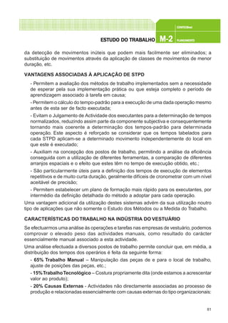81
CONFEC@neCONFEC@neCONFEC@neCONFEC@neCONFEC@nettttt
M-2M-2M-2M-2M-2 PLANEAMENTOPLANEAMENTOPLANEAMENTOPLANEAMENTOPLANEAMENTOESTUDO DO TRABALHOESTUDO DO TRABALHOESTUDO DO TRABALHOESTUDO DO TRABALHOESTUDO DO TRABALHO
da detecção de movimentos inúteis que podem mais facilmente ser eliminados; a
substituição de movimentos através da aplicação de classes de movimentos de menor
duração, etc.
VANTAGENS ASSOCIADAS À APLICAÇÃO DE STPD
- Permitem a avaliação dos métodos de trabalho implementados sem a necessidade
de esperar pela sua implementação prática ou que esteja completo o período de
aprendizagem associado à tarefa em causa;
- Permitem o cálculo do tempo-padrão para a execução de uma dada operação mesmo
antes de esta ser de facto executada;
- Evitam o Julgamento de Actividade dos executantes para a determinação de tempos
normalizados, reduzindo assim parte da componente subjectiva e consequentemente
tornando mais coerente a determinação dos tempos-padrão para determinada
operação. Este aspecto é reforçado se considerar que os tempos tabelados para
cada STPD aplicam-se a determinado movimento independentemente do local em
que este é executado;
- Auxiliam na concepção dos postos de trabalho, permitindo a análise da eficiência
conseguida com a utilização de diferentes ferramentas, a comparação de diferentes
arranjos espaciais e o efeito que estes têm no tempo de execução obtido, etc.;
- São particularmente úteis para a definição dos tempos de execução de elementos
repetitivos e de muito curta duração, geralmente difíceis de cronometrar com um nível
aceitável de precisão;
- Permitem estabelecer um plano de formação mais rápido para os executantes, por
intermédio da definição detalhada do método a adoptar para cada operação.
Uma vantagem adicional da utilização destes sistemas advém da sua utilização noutro
tipo de aplicações que não somente o Estudo dos Métodos ou a Medida do Trabalho.
CARACTERÍSTICAS DO TRABALHO NA INDÚSTRIA DO VESTUÁRIO
Se efectuarmos uma análise às operações e tarefas nas empresas de vestuário, podemos
comprovar o elevado peso das actividades manuais, como resultado do carácter
essencialmente manual associado a esta actividade.
Uma análise efectuada a diversos postos de trabalho permite concluir que, em média, a
distribuição dos tempos dos operários é feita da seguinte forma:
- 65% Trabalho Manual – Manipulação das peças de e para o local de trabalho,
ajuste de posições das peças, etc.;
- 15%TrabalhoTecnológico – Costura propriamente dita (onde estamos a acrescentar
valor ao produto);
- 20% Causas Externas - Actividades não directamente associadas ao processo de
produção e relacionadas essencialmente com causas externas do tipo organizacionais:
 
