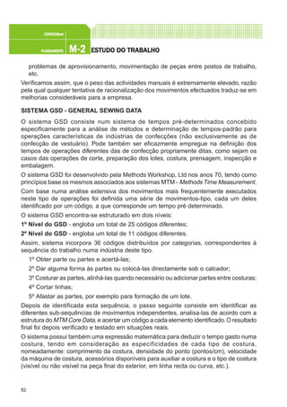 82
M-2M-2M-2M-2M-2PLANEAMENTOPLANEAMENTOPLANEAMENTOPLANEAMENTOPLANEAMENTO
CONFEC@neCONFEC@neCONFEC@neCONFEC@neCONFEC@nettttt
ESTUDO DO TRABALHOESTUDO DO TRABALHOESTUDO DO TRABALHOESTUDO DO TRABALHOESTUDO DO TRABALHO
problemas de aprovisionamento, movimentação de peças entre postos de trabalho,
etc.
Verificamos assim, que o peso das actividades manuais é extremamente elevado, razão
pela qual qualquer tentativa de racionalização dos movimentos efectuados traduz-se em
melhorias consideráveis para a empresa.
SISTEMA GSD - GENERAL SEWING DATA
O sistema GSD consiste num sistema de tempos pré-determinados concebido
especificamente para a análise de métodos e determinação de tempos-padrão para
operações características de indústrias de confecções (não exclusivamente as de
confecção de vestuário). Pode também ser eficazmente empregue na definição dos
tempos de operações diferentes das de confecção propriamente ditas, como sejam os
casos das operações de corte, preparação dos lotes, costura, prensagem, inspecção e
embalagem.
O sistema GSD foi desenvolvido pela Methods Workshop, Ltd nos anos 70, tendo como
princípios base os mesmos associados aos sistemas MTM - MethodsTime Measurement.
Com base numa análise extensiva dos movimentos mais frequentemente executados
neste tipo de operações foi definida uma série de movimentos-tipo, cada um deles
identificado por um código, a que corresponde um tempo pré determinado.
O sistema GSD encontra-se estruturado em dois níveis:
1º Nível do GSD - engloba um total de 25 códigos diferentes;
2º Nível do GSD - engloba um total de 11 códigos diferentes.
Assim, sistema incorpora 36 códigos distribuídos por categorias, correspondentes à
sequência do trabalho numa indústria deste tipo.
1º Obter parte ou partes e acertá-las;
2º Dar alguma forma às partes ou colocá-las directamente sob o calcador;
3º Costurar as partes, alinhá-las quando necessário ou adicionar partes entre costuras;
4º Cortar linhas;
5º Afastar as partes, por exemplo para formação de um lote.
Depois de identificada esta sequência, o passo seguinte consiste em identificar as
diferentes sub-sequências de movimentos independentes, analisa-las de acordo com a
estrutura do MTM Core Data, e acertar um código a cada elemento identificado.O resultado
final foi depois verificado e testado em situações reais.
O sistema possui também uma expressão matemática para deduzir o tempo gasto numa
costura, tendo em consideração as especificidades de cada tipo de costura,
nomeadamente: comprimento da costura, densidade do ponto (pontos/cm), velocidade
da máquina de costura, acessórios disponíveis para auxiliar a costura e o tipo de costura
(visível ou não visível na peça final do exterior, em linha recta ou curva, etc.).
 