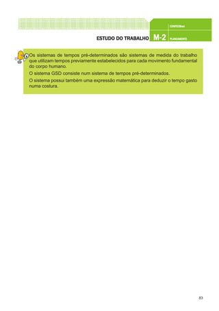 83
CONFEC@neCONFEC@neCONFEC@neCONFEC@neCONFEC@nettttt
M-2M-2M-2M-2M-2 PLANEAMENTOPLANEAMENTOPLANEAMENTOPLANEAMENTOPLANEAMENTOESTUDO DO TRABALHOESTUDO DO TRABALHOESTUDO DO TRABALHOESTUDO DO TRABALHOESTUDO DO TRABALHO
Os sistemas de tempos pré-determinados são sistemas de medida do trabalho
que utilizam tempos previamente estabelecidos para cada movimento fundamental
do corpo humano.
O sistema GSD consiste num sistema de tempos pré-determinados.
O sistema possui também uma expressão matemática para deduzir o tempo gasto
numa costura.
 