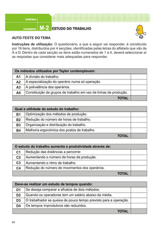 84
M-2M-2M-2M-2M-2PLANEAMENTOPLANEAMENTOPLANEAMENTOPLANEAMENTOPLANEAMENTO
CONFEC@neCONFEC@neCONFEC@neCONFEC@neCONFEC@nettttt
ESTUDO DO TRABALHOESTUDO DO TRABALHOESTUDO DO TRABALHOESTUDO DO TRABALHOESTUDO DO TRABALHO
AUTO-TESTE DO TEMA
Instruções de utilização: O questionário, a que a seguir vai responder, é constituído
por 16 itens, distribuídos por 4 secções, identificadas pelas letras do alfabeto que vão de
A a D. Dentro de cada secção os itens estão numerados de 1 a 4, deverá seleccionar a/
as respostas que considerar mais adequadas para responder.
O estudo do trabalho aumenta a produtividade através de:
C1
C2
C3
C4
Redução das distâncias a percorrer.
Aumentando o número de horas de produção.
Aumentando o ritmo de trabalho.
Redução do número de movimentos dos operários.
TOTAL
Os métodos utilizados por Taylor contemplavam:
A1
A2
A3
A4
A divisão do trabalho.
A especialização do operário numa só operação.
A polivalência dos operários.
Constituição de grupos de trabalho em vez de linhas de produção.
TOTAL
Qual a utilidade do estudo do trabalho:
B1
B2
B3
B4
Optimização dos métodos de produção.
Redução do número de horas de trabalho.
Organização e distribuição do trabalho.
Melhoria ergonómica dos postos de trabalho.
TOTAL
Deve-se realizar um estudo de tempos quando:
D1
D2
D3
D4
Se deseja comparar a eficácia de dois métodos.
Quando os operadores tem um salário abaixo da média.
O trabalhador se queixa de pouco tempo previsto para a operação.
Os tempos improdutivos são reduzidos.
TOTAL
 