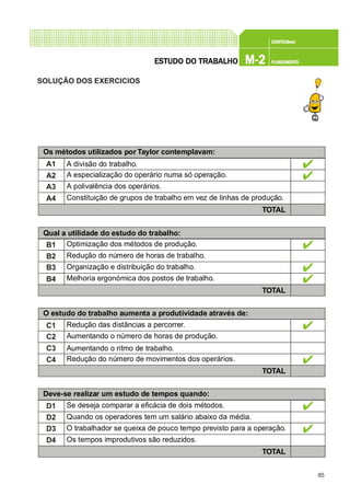 85
CONFEC@neCONFEC@neCONFEC@neCONFEC@neCONFEC@nettttt
M-2M-2M-2M-2M-2 PLANEAMENTOPLANEAMENTOPLANEAMENTOPLANEAMENTOPLANEAMENTOESTUDO DO TRABALHOESTUDO DO TRABALHOESTUDO DO TRABALHOESTUDO DO TRABALHOESTUDO DO TRABALHO
SOLUÇÃO DOS EXERCICIOS
Os métodos utilizados por Taylor contemplavam:
A1
A2
A3
A4
A divisão do trabalho.
A especialização do operário numa só operação.
A polivalência dos operários.
Constituição de grupos de trabalho em vez de linhas de produção.
TOTAL
Qual a utilidade do estudo do trabalho:
B1
B2
B3
B4
Optimização dos métodos de produção.
Redução do número de horas de trabalho.
Organização e distribuição do trabalho.
Melhoria ergonómica dos postos de trabalho.
TOTAL
O estudo do trabalho aumenta a produtividade através de:
C1
C2
C3
C4
Redução das distâncias a percorrer.
Aumentando o número de horas de produção.
Aumentando o ritmo de trabalho.
Redução do número de movimentos dos operários.
TOTAL
Deve-se realizar um estudo de tempos quando:
D1
D2
D3
D4
Se deseja comparar a eficácia de dois métodos.
Quando os operadores tem um salário abaixo da média.
O trabalhador se queixa de pouco tempo previsto para a operação.
Os tempos improdutivos são reduzidos.
TOTAL
 