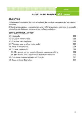 87
CONFEC@neCONFEC@neCONFEC@neCONFEC@neCONFEC@nettttt
M-2M-2M-2M-2M-2 PLANEAMENTOPLANEAMENTOPLANEAMENTOPLANEAMENTOPLANEAMENTOESTUDO DE IMPLANTESTUDO DE IMPLANTESTUDO DE IMPLANTESTUDO DE IMPLANTESTUDO DE IMPLANTAÇÕESAÇÕESAÇÕESAÇÕESAÇÕES
OBJECTIVOS
1.Conhecer a importância da correcta implantação de máquinas e operações no processo
produtivo.
2.Identificar os aspectos essenciais para uma melhor organização e controlo da produção
(diminuição da distâncias e cruzamentos no fluxo produtivo).
CONTEÚDO PROGRAMÁTICO
5.1 Introdução 088
5.2 Estudo de implantações 088
5.3 Quando e como implantar 089
5.4 Princípios para uma boa implantação 090
5.5 Áreas de implantação 091
5.6 Tipos de implantação 092
5.6.1 De acordo com as características do processo produtivo 092
5.6.2 De acordo com a organização do trabalho adoptada 093
5.7 Concepção de uma Unidade de Produção 095
5.8 Casos práticos (Exemplos) 096
 