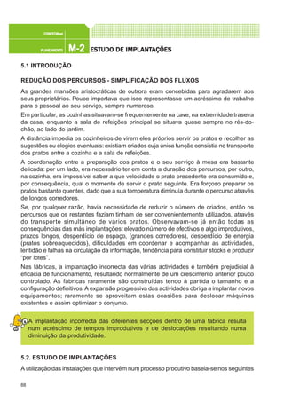88
M-2M-2M-2M-2M-2PLANEAMENTOPLANEAMENTOPLANEAMENTOPLANEAMENTOPLANEAMENTO
CONFEC@neCONFEC@neCONFEC@neCONFEC@neCONFEC@nettttt
ESTUDO DE IMPLANTESTUDO DE IMPLANTESTUDO DE IMPLANTESTUDO DE IMPLANTESTUDO DE IMPLANTAÇÕESAÇÕESAÇÕESAÇÕESAÇÕES
5.1 INTRODUÇÃO
REDUÇÃO DOS PERCURSOS - SIMPLIFICAÇÃO DOS FLUXOS
As grandes mansões aristocráticas de outrora eram concebidas para agradarem aos
seus proprietários. Pouco importava que isso representasse um acréscimo de trabalho
para o pessoal ao seu serviço, sempre numeroso.
Em particular, as cozinhas situavam-se frequentemente na cave, na extremidade traseira
da casa, enquanto a sala de refeições principal se situava quase sempre no rés-do-
chão, ao lado do jardim.
A distância impedia os cozinheiros de virem eles próprios servir os pratos e recolher as
sugestões ou elogios eventuais:existiam criados cuja única função consistia no transporte
dos pratos entre a cozinha e a sala de refeições.
A coordenação entre a preparação dos pratos e o seu serviço à mesa era bastante
delicada: por um lado, era necessário ter em conta a duração dos percursos, por outro,
na cozinha, era impossível saber a que velocidade o prato precedente era consumido e,
por consequência, qual o momento de servir o prato seguinte. Era forçoso preparar os
pratos bastante quentes, dado que a sua temperatura diminuía durante o percurso através
de longos corredores.
Se, por qualquer razão, havia necessidade de reduzir o número de criados, então os
percursos que os restantes faziam tinham de ser convenientemente utilizados, através
do transporte simultâneo de vários pratos. Observavam-se já então todas as
consequências das más implantações: elevado número de efectivos e algo improdutivos,
prazos longos, desperdício de espaço, (grandes corredores), desperdício de energia
(pratos sobreaquecidos), dificuldades em coordenar e acompanhar as actividades,
lentidão e falhas na circulação da informação, tendência para constituir stocks e produzir
“por lotes”.
Nas fábricas, a implantação incorrecta das várias actividades é também prejudicial à
eficácia de funcionamento, resultando normalmente de um crescimento anterior pouco
controlado. As fábricas raramente são construídas tendo à partida o tamanho e a
configuração definitivos.A expansão progressiva das actividades obriga a implantar novos
equipamentos; raramente se aproveitam estas ocasiões para deslocar máquinas
existentes e assim optimizar o conjunto.
A implantação incorrecta das diferentes secções dentro de uma fabrica resulta
num acréscimo de tempos improdutivos e de deslocações resultando numa
diminuição da produtividade.
5.2. ESTUDO DE IMPLANTAÇÕES
A utilização das instalações que intervêm num processo produtivo baseia-se nos seguintes
 
