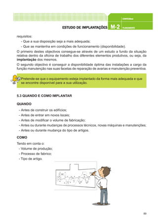 89
CONFEC@neCONFEC@neCONFEC@neCONFEC@neCONFEC@nettttt
M-2M-2M-2M-2M-2 PLANEAMENTOPLANEAMENTOPLANEAMENTOPLANEAMENTOPLANEAMENTOESTUDO DE IMPLANTESTUDO DE IMPLANTESTUDO DE IMPLANTESTUDO DE IMPLANTESTUDO DE IMPLANTAÇÕESAÇÕESAÇÕESAÇÕESAÇÕES
requisitos:
- Que a sua disposição seja a mais adequada;
- Que se mantenha em condições de funcionamento (disponibilidade).
O primeiro destes objectivos consegue-se através de um estudo a fundo da situação
relativa dentro da oficina de trabalho dos diferentes elementos produtivos, ou seja, da
implantação dos mesmos.
O segundo objectivo é conseguir a disponibilidade óptima das instalações a cargo da
função manutenção nas suas facetas de reparação de avarias e manutenção preventiva.
Pretende-se que o equipamento esteja implantado da forma mais adequada e que
se encontre disponível para a sua utilização.
5.3 QUANDO E COMO IMPLANTAR
QUANDO
- Antes de construir os edifícios;
- Antes de entrar em novos locais;
- Antes de modificar o volume de fabricação;
- Antes ou durante mudanças de processos técnicos, novas máquinas e manutenções;
- Antes ou durante mudança do tipo de artigos.
COMO
Tendo em conta o:
- Volume de produção;
- Processo de fabrico;
- Tipo de artigo.
 