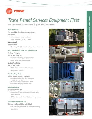 Trane Rental Services Equipment Fleet
Our permanent commitment to your temporary need.
Rental Chillers
Air-cooled (scroll and screw compressors):
25-500 ton
	 • Integral pumps, circuit breaker or
fused disconnect, 0o
- 65o
F Water
Water-cooled:
250-1,000 ton
	 • Centrifugal R-123, circuit breaker or fused disconnect
Air-Conditioning Units w/ Electric Heat
Package Voyagers:
25, 35, and 50 ton DX
	 • Horizontal discharge, VFD, economizer
	 • 35 & 50 ton high static available
Vertical Tent Units:
10, 20, and 30 ton
	 • 10 & 20 ton w/ horizontal discharge
• Cooling and heating
Air Handling Units
5,000, 10,000, 20,000, 25,000 cfm
	 • Fused disconnect, flex duct connectors
	 • VFD, high static, filter pressure gauge
	 • Hot water capability on most units
Cooling Towers
250, 500, and 750 ton
	 • Induced draft open-loop towers on trailer with
		 basin manifold
	 • 270 ton low profile forced draft open-loop towers
Oil-Free Compressed Air
800 and 1,500 cfm (200hp and 400hp)
	 • ISO Class 0 100% oil-free air under all operating
		 conditions
TraneRentalServicesEquipmentFleet
 