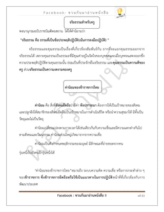 F a c e b o o k : ช ว น กั น ม า อ่ า น ห นั ง สื อ
Facebook : ชวนกันมาอ่านหนังสือ !! หน้า 11
จริยธรรมสาหรับครู
พจนานุกรมฉบับราชบัณฑิตยสถาน ได้ให้คานิยามว่า
"จริยธรรม คือ ธรรมที่เป็นข้อประพฤติปฏิบัติ "
(
เน้นการลงมือปฏิบัติ
)
จริยธรรมและคุณธรรมเป็นเรื่องที่เกี่ยวข้องสัมพันธ์กัน ยากที่จะแยกคุณธรรมออกจาก
จริยธรรมได้ เพราะคุณธรรมเป็นธรรมะที่มีคุณค่าอยู่ในจิตใจของบุคคลและเมื่อบุคคลแสดงออกซึ่ง
ความประพฤติปฏิบัติตามคุณธรรมนั้น ย่อมเป็นที่ประจักษ์ในจริยธรรม และคุณธรรมเป็นความดีของ
ครู ส่วนจริยธรรมเป็นความงดงามของครู
ค่านิยมของข้าราชการไทย
ค่านิยม คือ สิ่งที่สังคมยึดถือว่ามีค่า พึงปรารถนา ต้องการให้เป็นเป้าหมายของสังคม
และปลูกฝังให้สมาชิกของสังคมยึดถือเป็นเป้าหมายในการดาเนินชีวิต หรือนาความสุขมาให้ มีทั้งเป็น
วัตถุและไม่เป็นวัตถุ
ค่านิยมเปลี่ยนแปลงตามกาลเวลาได้เช่นเดียวกันกับความเชื่อและมีความแตกต่างกันไป
ตามสังคมและวัฒนธรรม ค่านิยมส่วนใหญ่เกิดมาจากจากความเชื่อ
ค่านิยมเป็นตัวกาหนดพฤติกรรมของมนุษย์ มีลักษณะที่ถ่ายทอดจากคน
รุ่นหนึ่งไปยังคนอีกรุ่นหนึ่งได้
"ค่านิยมของข้าราชการไทย”หมายถึง ระบบความคิด ความเชื่อ หรือการกระทาต่าง ๆ
ของข้าราชการ ซึ่งข้าราชการยึดถือหรือใช้เป็นแนวทางในการปฏิบัติหน้าที่ที่เกี่ยวข้องกับการ
พัฒนาประเทศ
 