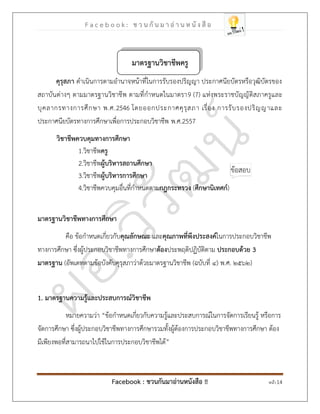 F a c e b o o k : ช ว น กั น ม า อ่ า น ห นั ง สื อ
Facebook : ชวนกันมาอ่านหนังสือ !! หน้า 14
มาตรฐานวิชาชีพครู
คุรุสภา ดาเนินการตามอานาจหน้าที่ในการรับรองปริญญา ประกาศนียบัตรหรือวุฒิบัตรของ
สถาบันต่างๆ ตามมาตรฐานวิชาชีพ ตามที่กาหนดในมาตรา9 (7) แห่งพระราชบัญญัติสภาครูและ
บุคลากรทางการศึกษา พ.ศ.2546 โดยออกประกาศคุรุสภา เรื่อง การรับรองปริญญาและ
ประกาศนียบัตรทางการศึกษาเพื่อการประกอบวิชาชีพ พ.ศ.2557
วิชาชีพควบคุมทางการศึกษา
1.วิชาชีพครู
2.วิชาชีพผู้บริหารสถานศึกษา
3.วิชาชีพผู้บริหารการศึกษา
4.วิชาชีพควบคุมอื่นที่กาหนดตามกฎกระทรวง (ศึกษานิเทศก์)
มาตรฐานวิชาชีพทางการศึกษา
คือ ข้อกาหนดเกี่ยวกับคุณลักษณะ และคุณภาพที่พึงประสงค์ในการประกอบวิชาชีพ
ทางการศึกษา ซึ่งผู้ประกอบวิชาชีพทางการศึกษาต้องประพฤติปฏิบัติตาม ประกอบด้วย 3
มาตรฐาน (อัพเดทตามข้อบังคับคุรุสภาว่าด้วยมาตรฐานวิชาชีพ (ฉบับที่ ๔) พ.ศ. ๒๕๖๒)
1. มาตรฐานความรู้และประสบการณ์วิชาชีพ
หมายความว่า “ข้อกาหนดเกี่ยวกับความรู้และประสบการณ์ในการจัดการเรียนรู้ หรือการ
จัดการศึกษา ซึ่งผู้ประกอบวิชาชีพทางการศึกษารวมทั้งผู้ต้องการประกอบวิชาชีพทางการศึกษา ต้อง
มีเพียงพอที่สามารถนาไปใช้ในการประกอบวิชาชีพได้”
 