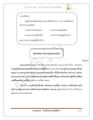 F a c e b o o k : ช ว น กั น ม า อ่ า น ห นั ง สื อ
Facebook : ชวนกันมาอ่านหนังสือ !! หน้า 26
สมรรถนะ )Competencies(
David McClelland นักจิตวิทยาของมหาวิทยาลัย Harvard อธิบายไว้ว่า “สมรรถนะ
เป็นคุณลักษณะของบุคคลเกี่ยวกับผลการปฏิบัติงาน ประกอบด้วย ความรู้ )Knowledge( ทักษะ
)Skills( ความสามารถ )Ability( และคุณลักษณะอื่นๆ ที่เกี่ยวข้องกับการทางาน )Other
Characteristics( และเป็นคุณลักษณะเชิงพฤติกรรมที่ทาให้บุคลากรในองค์กรปฏิบัติงานได้ผล
งานที่โดดเด่นกว่าคนอื่นๆ ในสถานการณ์ที่หลากหลาย
ซึ่งเกิดจากแรงผลักดันเบื้องลึก )Motives( อุปนิสัย )Traits( ภาพลักษณ์ภายใน
)Self-image( และบทบาทที่แสดงออกต่อสังคม )Social role( ที่แตกต่างกัน ทาให้แสดง
พฤติกรรมการทางานที่ต่างกัน
...แนวข้อสอบ...
ครูต้องประพฤติตนเป็นแบบอย่างที่ดี ทั้งทางกาย วาจา และจิตใจตรง
กับจรรยาบรรณข้อใด
ก.จรรยาบรรณต่อตนเอง ข.จรรยาบรรณต่อสังคม
ค.จรรยาบรรณต่อวิชาชีพ ง.จรรยาบรรณต่อผู้รับบริการ
เฉลย ง.จรรยาบรรณต่อผู้รับบริการ
 
