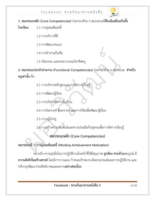 F a c e b o o k : ช ว น กั น ม า อ่ า น ห นั ง สื อ
Facebook : ชวนกันมาอ่านหนังสือ !! หน้า 28
1. สมรรถนะหลัก )Core Competencies( ประกอบด้วย 5 สมรรถนะที่ต้องมีเหมือนกันทั้ง
โรงเรียน 1.1 การมุ่งผลสัมฤทธิ์
1.2 การบริการที่ดี
1.3 การพัฒนาตนเอง
1.4 การทางานเป็นทีม
1.5 จริยธรรม และจรรยาบรรณวิชาชีพครู
2. สมรรถนะประจาสายงาน )Functional Competencies( ประกอบด้วย 6 สมรรถนะ สาหรับ
ครูเท่านั้น คือ
2.1 การบริหารหลักสูตรและการจัดการเรียนรู้
2.2 การพัฒนาผู้เรียน
2.3 การบริหารจัดการชั้นเรียน
2.4 การวิเคราะห์ สังเคราะห์ และการวิจัยเพื่อพัฒนาผู้เรียน
2.5 ภาวะผู้นาครู
2.6 การสร้างความสัมพันธ์และความร่วมมือกับชุมชนเพื่อการจัดการเรียนรู้
สมรรถนะหลัก )Core Competencies(
สมรรถนะที่ 1 การมุ่งผลสัมฤทธิ์ )Working Achievement Motivation(
หมายถึง ความมุ่งมั่นในการปฏิบัติงานในหน้าที่ให้มีคุณภาพ ถูกต้อง ครบถ้วนสมบูรณ์ มี
ความคิดริเริ่มสร้างสรรค์ โดยมีการวางแผน กาหนดเป้าหมาย ติดตามประเมินผลการปฏิบัติงาน และ
ปรับปรุงพัฒนาประสิทธิภาพและผลงานอย่างต่อเนื่อง
 