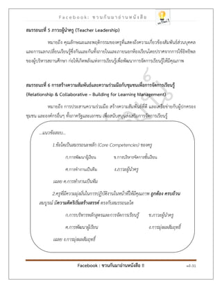 F a c e b o o k : ช ว น กั น ม า อ่ า น ห นั ง สื อ
Facebook : ชวนกันมาอ่านหนังสือ !! หน้า 31
สมรรถนะที่ 5 ภาวะผู้นาครู )Teacher Leadership(
หมายถึง คุณลักษณะและพฤติกรรมของครูที่แสดงถึงความเกี่ยวข้องสัมพันธ์ส่วนบุคคล
และการแลกเปลี่ยนเรียนรู้ซึ่งกันและกันทั้งภายในและภายนอกห้องเรียนโดยปราศจากการใช้อิทธิพล
ของผู้บริหารสถานศึกษา ก่อให้เกิดพลังแห่งการเรียนรู้เพื่อพัฒนาการจัดการเรียนรู้ให้มีคุณภาพ
สมรรถนะที่ 6 การสร้างความสัมพันธ์และความร่วมมือกับชุมชนเพื่อการจัดการเรียนรู้
)Relationship & Collaborative – Building for Learning Management(
หมายถึง การประสานความร่วมมือ สร้างความสัมพันธ์ที่ดี และเครือข่ายกับผู้ปกครอง
ชุมชน และองค์กรอื่นๆ ทั้งภาครัฐและเอกชน เพื่อสนับสนุนส่งเสริมการจัดการเรียนรู้
...แนวข้อสอบ...
1.ข้อใดเป็นสมรรถนะหลัก (Core Competencies) ของครู
ก.การพัฒนาผู้เรียน ข.การบริหารจัดการชั้นเรียน
ค.การทางานเป็นทีม ง.ภาวะผู้นาครู
เฉลย ค.การทางานเป็นทีม
2.ครูที่มีความมุ่งมั่นในการปฏิบัติงานในหน้าที่ให้มีคุณภาพ ถูกต้อง ครบถ้วน
สมบูรณ์ มีความคิดริเริ่มสร้างสรรค์ ตรงกับสมรรถนะใด
ก.การบริหารหลักสูตรและการจัดการเรียนรู้ ข.ภาวะผู้นาครู
ค.การพัฒนาผู้เรียน ง.การมุ่งผลสัมฤทธิ์
เฉลย ง.การมุ่งผลสัมฤทธิ์
 