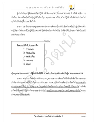 F a c e b o o k : ช ว น กั น ม า อ่ า น ห นั ง สื อ
Facebook : ชวนกันมาอ่านหนังสือ !! หน้า 37
ผู้บังคับบัญชาผู้ใดละเลยไม่ปฏิบัติหน้าที่ตามมาตรานี้และตามหมวด 7 หรือมีพฤติกรรม
ปกป้อง ช่วยเหลือเพื่อมิให้ผู้อยู่ใต้บังคับบัญชาถูกลงโทษทางวินัย หรือปฏิบัติหน้าที่ดังกล่าวโดยไม่
สุจริตให้ถือว่าผู้นั้นกระทาผิดวินัย
มาตรา 96 ข้าราชการครูและบุคลากรทางการศึกษาผู้ใดฝ่าฝืนข้อห้ามหรือไม่ปฏิบัติตามข้อ
ปฏิบัติทางวินัยตามที่บัญญัติไว้ในหมวดนี้ ผู้นั้นเป็นผู้กระทาผิดวินัย จักต้องได้รับโทษทางวินัยเว้นแต่มี
เหตุอันควรงดโทษ
โทษทางวินัยมี 5 สถาน คือ
)1( ภาคทัณฑ์
)2( ตัดเงินเดือน
)3( ลดเงินเดือน
)4( ปลดออก
)5( ไล่ออก
ผู้ใดถูกลงโทษปลดออก ให้ผู้นั้นมีสิทธิได้รับบาเหน็จบานาญเสมือนว่าเป็นผู้ลาออกจากราชการ
มาตรา 97 การลงโทษข้าราชการครูและบุคลากรทางการศึกษาให้ทาเป็นคาสั่ง วิธีการออกคา
สั่งเกี่ยวกับการลงโทษให้เป็นไปตามระเบียบของ ก.ค.ศ. ผู้สั่งลงโทษต้องสั่งลงโทษให้เหมาะสมกับ
ความผิดและมิให้เป็นไปโดยพยาบาท โดยอคติหรือโดยโทสะจริต หรือลงโทษผู้ที่ไม่มีความผิด ในคาสั่ง
ลงโทษให้แสดงว่าผู้ถูกลงโทษกระทาผิดวินัยในกรณีใด ตามมาตราใด และมีเหตุผลอย่างใดในการ
กาหนดสถานโทษเช่นนั้น
 