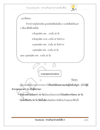 F a c e b o o k : ช ว น กั น ม า อ่ า น ห นั ง สื อ
Facebook : ชวนกันมาอ่านหนังสือ !! หน้า 41
การลาออกจากราชการ
- ผู้ใดประสงค์จะลาออกจากราชการ ให้ยื่นหนังสือขอลาออกต่อผู้บังคับบัญชา เพื่อให้ผู้มี
อานาจตามมาตรา 53 เป็นผู้พิจารณา
** ยื่นล่วงหน้าไม่น้อยกว่า 30 วัน/ไม่ระบุวันขอลาออกให้มีผลถัดจากวันครบ 30 วัน
* ยับยั้งได้ไม่เกิน 90 วัน ได้ครั้งเดียว มีผลถัดจากวันที่ครบกาหนดเวลาที่ยับยั้ง
...แนวข้อสอบ...
ข้าราชการครูในโรงเรียน ถูกลงโทษตัดเงินเดือน 2 เปอร์เซ็นต์เป็นเวลา
1 เดือน มีสิทธิ์ตามข้อใด
ก.ร้องทุกข์ต่อ กศจ. ภายใน 30 วัน
ข.ร้องทุกข์ต่อ ก.ค.ศ. ภายใน 30 วันทาการ
ค.อุทธรณ์ต่อ กศจ. ภายใน 30 วันทาการ
ง.อุทธรณ์ต่อ กศจ. ภายใน 30 วัน
เฉลย ง.อุทธรณ์ต่อ กศจ. ภายใน 30 วัน
 