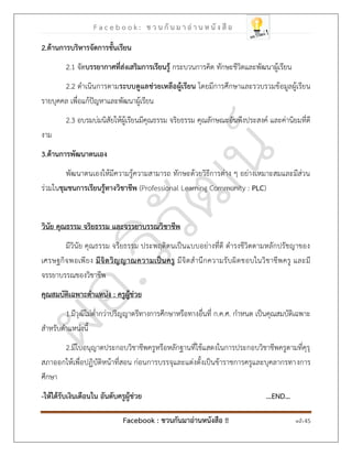 F a c e b o o k : ช ว น กั น ม า อ่ า น ห นั ง สื อ
Facebook : ชวนกันมาอ่านหนังสือ !! หน้า 45
2.ด้านการบริหารจัดการชั้นเรียน
2.1 จัดบรรยากาศที่ส่งเสริมการเรียนรู้ กระบวนการคิด ทักษะชีวิตและพัฒนาผู้เรียน
2.2 ดาเนินการตามระบบดูแลช่วยเหลือผู้เรียน โดยมีการศึกษาและรวบรวมข้อมูลผู้เรียน
รายบุคคล เพื่อแก้ปัญหาและพัฒนาผู้เรียน
2.3 อบรมบ่มนิสัยให้ผู้เรียนมีคุณธรรม จริยธรรม คุณลักษณะอันพึงประสงค์ และค่านิยมที่ดี
งาม
3.ด้านการพัฒนาตนเอง
พัฒนาตนเองให้มีความรู้ความสามารถ ทักษะด้วยวิธีการต่าง ๆ อย่างเหมาะสมและมีส่วน
ร่วมในชุมชนการเรียนรู้ทางวิชาชีพ (Professional Learning Community : PLC)
วินัย คุณธรรม จริยธรรม และจรรยาบรรณวิชาชีพ
มีวินัย คุณธรรม จริยธรรม ประพฤติตนเป็นแบบอย่างที่ดี ดารงชีวิตตามหลักปรัชญาของ
เศรษฐกิจพอเพียง มีจิตวิญญาณความเป็นครู มีจิตสานึกความรับผิดชอบในวิชาชีพครู และมี
จรรยาบรรณของวิชาชีพ
คุณสมบัติเฉพาะตาแหน่ง : ครูผู้ช่วย
1.มีวุฒิไม่ต่ากว่าปริญญาตรีทางการศึกษาหรือทางอื่นที่ ก.ค.ศ. กาหนด เป็นคุณสมบัติเฉพาะ
สาหรับตาแหน่งนี้
2.มีใบอนุญาตประกอบวิชาชีพครูหรือหลักฐานที่ใช้แสดงในการประกอบวิชาชีพครูตามที่คุรุ
สภาออกให้เพื่อปฏิบัติหน้าที่สอน ก่อนการบรรจุและแต่งตั้งเป็นข้าราชการครูและบุคลากรทางการ
ศึกษา
-ให้ได้รับเงินเดือนใน อันดับครูผู้ช่วย ...END…
 