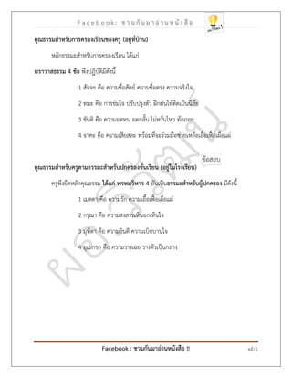 F a c e b o o k : ช ว น กั น ม า อ่ า น ห นั ง สื อ
Facebook : ชวนกันมาอ่านหนังสือ !! หน้า 5
คุณธรรมสาหรับการครองเรือนของครู (
อยู่ที่บ้าน
)
หลักธรรมะสาหรับการครองเรือน ได้แก่
ฆราวาสธรรม 4 ข้อ พึงปฏิบัติมีดังนี้
1 สัจจะ คือ ความซื่อสัตย์ ความซื่อตรง ความจริงใจ
2 ทมะ คือ การข่มใจ ปรับปรุงตัว ฝึกฝนให้ติดเป็นนิสัย
3 ขันติ คือ ความอดทน อดกลั้น ไม่หวั่นไหว ท้อถอย
4 จาคะ คือ ความเสียสละ พร้อมที่จะร่วมมือช่วยเหลือเอื้อเฟื้อเผื่อแผ่
คุณธรรมสาหรับครูตามธรรมะสาหรับปกครองชั้นเรียน (
อยู่ในโรงเรียน
)
ครูพึงยึดหลักคุณธรรม ได้แก่ พรหมวิหาร 4 อันเป็นธรรมะสาหรับผู้ปกครอง มีดังนี้
1 เมตตา คือ ความรัก ความเอื้อเฟื้อเผื่อแผ่
2 กรุณา คือ ความสงสารเห็นอกเห็นใจ
3 มุทิตา คือ ความยินดี ความเบิกบานใจ
4 อุเบกขา คือ ความวางเฉย วางตัวเป็นกลาง
 