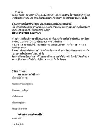 4
ตัวอย่าง
ในสมัยอยุธยาตอนปลายนั้นหญิงไทยจะนุ่งโจงกระเบนสวนเสื้อรัดรูปแขนกระบอก
ผู้ชายจะนุ่งผ ้าม่วงโจง สวมเสื้อคอปิด ผ่าอกแขนยาว โดยปกติจะไม่นิยมใส่เสื้อ
ซึ่งในปัจจุบันนี้เราหาแทบไม่ได ้แล ้วสาหรับการแต่งกายแบบนี้
เนื่องจากคนไทยสมัยปัจจุบันนิยมแต่งกายตามแบบนิยมตามชาวยุโรปซึ่งทาให ้กา
ยแต่งกายแบบอดีตเริ่มเลื่อนหายไปมาก
วัฒนธรรมไทย : ด้านภาษา
ด ้วยประเทศไทยมีภาษาเป็ นของตนเองมาตั้งแต่อดีตจนถึงปัจจุบันเนื่องจากประเ
ทศไทยไม่เคยตกเป็ นเมืองขึ้นของประเทศใดในโลก
ทาให ้เรามีภาษาไทยใช ้มาจนถึงปัจจุบัน และในประเทศไทยก็มีภาษาทางการ
คือภาษากลาง
ซึ่งคนในประเทศไม่ว่าจะอยู่ในภาคไหนก็สามารถสื่อสารกันได ้ด ้วยภาษากลางนั้น
เอง เพราะในประเทศไทยเรามีถึง
4ภาคหลักและในแต่ละภาคก็ใช ้ภาษาที่แตกต่างกันไปบ ้างดังนั้นเพื่อให ้คนไทยส
ามารถสื่อสารตรงกันได ้เราจึงมีภาษากลางเกิดขึ้นนั่นเอง
วิธีดาเนินงาน
แนวทางการดาเนินงาน
-เลือกหัวข้อโครงำน
-นำเสนอหัวข้อแก่ครูผู้สอน
-ศึกษำรวบรวมข้อมูล
-จัดทำรำยงำน
-นำเสนอครูผู้สอน
-ปรับปรุงและแกไข
เครื่องมือและอุปกรณ์ที่ใช้
-คอมพิวเตอร์
-โทรศัพท์มือถือ
 