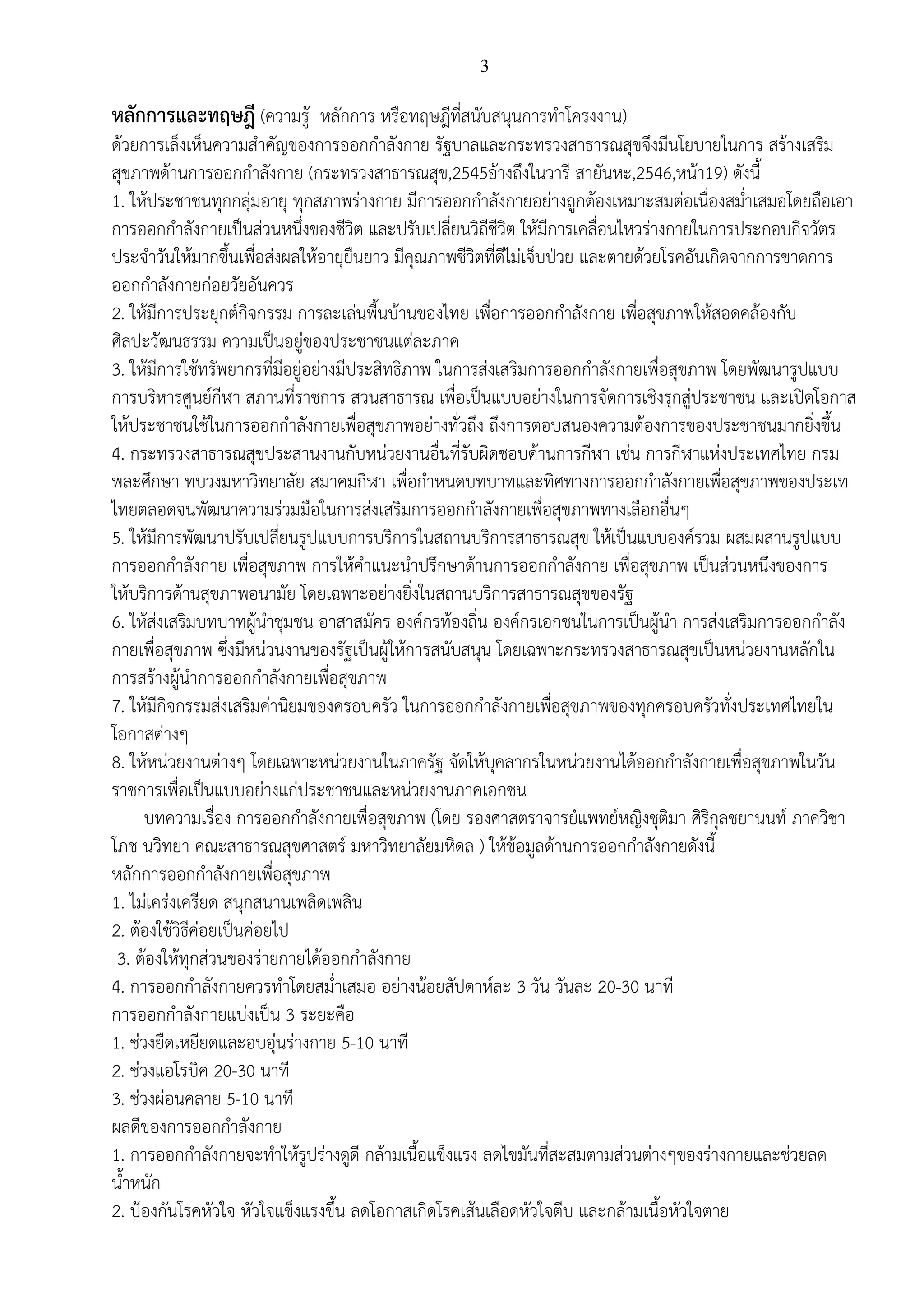 3
หลักการและทฤษฎี (ความรู้ หลักการ หรือทฤษฎีที่สนับสนุนการทาโครงงาน)
ด้วยการเล็งเห็นความสาคัญของการออกกาลังกาย รัฐบาลและกระทรวงสาธารณสุขจึงมีนโยบายในการ สร้างเสริม
สุขภาพด้านการออกกาลังกาย (กระทรวงสาธารณสุข,2545อ้างถึงในวารี สายันหะ,2546,หน้า19) ดังนี้
1. ให้ประชาชนทุกกลุ่มอายุ ทุกสภาพร่างกาย มีการออกกาลังกายอย่างถูกต้องเหมาะสมต่อเนื่องสม่าเสมอโดยถือเอา
การออกกาลังกายเป็นส่วนหนึ่งของชีวิต และปรับเปลี่ยนวิถีชีวิต ให้มีการเคลื่อนไหวร่างกายในการประกอบกิจวัตร
ประจาวันให้มากขึ้นเพื่อส่งผลให้อายุยืนยาว มีคุณภาพชีวิตที่ดีไม่เจ็บป่วย และตายด้วยโรคอันเกิดจากการขาดการ
ออกกาลังกายก่อยวัยอันควร
2. ให้มีการประยุกต์กิจกรรม การละเล่นพื้นบ้านของไทย เพื่อการออกกาลังกาย เพื่อสุขภาพให้สอดคล้องกับ
ศิลปะวัฒนธรรม ความเป็นอยู่ของประชาชนแต่ละภาค
3. ให้มีการใช้ทรัพยากรที่มีอยู่อย่างมีประสิทธิภาพ ในการส่งเสริมการออกกาลังกายเพื่อสุขภาพ โดยพัฒนารูปแบบ
การบริหารศูนย์กีฬา สภานที่ราชการ สวนสาธารณ เพื่อเป็นแบบอย่างในการจัดการเชิงรุกสู่ประชาชน และเปิดโอกาส
ให้ประชาชนใช้ในการออกกาลังกายเพื่อสุขภาพอย่างทั่วถึง ถึงการตอบสนองความต้องการของประชาชนมากยิ่งขึ้น
4. กระทรวงสาธารณสุขประสานงานกับหน่วยงานอื่นที่รับผิดชอบด้านการกีฬา เช่น การกีฬาแห่งประเทศไทย กรม
พละศึกษา ทบวงมหาวิทยาลัย สมาคมกีฬา เพื่อกาหนดบทบาทและทิศทางการออกกาลังกายเพื่อสุขภาพของประเท
ไทยตลอดจนพัฒนาความร่วมมือในการส่งเสริมการออกกาลังกายเพื่อสุขภาพทางเลือกอื่นๆ
5. ให้มีการพัฒนาปรับเปลี่ยนรูปแบบการบริการในสถานบริการสาธารณสุข ให้เป็นแบบองค์รวม ผสมผสานรูปแบบ
การออกกาลังกาย เพื่อสุขภาพ การให้คาแนะนาปรึกษาด้านการออกกาลังกาย เพื่อสุขภาพ เป็นส่วนหนึ่งของการ
ให้บริการด้านสุขภาพอนามัย โดยเฉพาะอย่างยิ่งในสถานบริการสาธารณสุขของรัฐ
6. ให้ส่งเสริมบทบาทผู้นาชุมชน อาสาสมัคร องค์กรท้องถิ่น องค์กรเอกชนในการเป็นผู้นา การส่งเสริมการออกกาลัง
กายเพื่อสุขภาพ ซึ่งมีหน่วนงานของรัฐเป็นผู้ให้การสนับสนุน โดยเฉพาะกระทรวงสาธารณสุขเป็นหน่วยงานหลักใน
การสร้างผู้นาการออกกาลังกายเพื่อสุขภาพ
7. ให้มีกิจกรรมส่งเสริมค่านิยมของครอบครัว ในการออกกาลังกายเพื่อสุขภาพของทุกครอบครัวทั่งประเทศไทยใน
โอกาสต่างๆ
8. ให้หน่วยงานต่างๆ โดยเฉพาะหน่วยงานในภาครัฐ จัดให้บุคลากรในหน่วยงานได้ออกกาลังกายเพื่อสุขภาพในวัน
ราชการเพื่อเป็นแบบอย่างแก่ประชาชนและหน่วยงานภาคเอกชน
บทความเรื่อง การออกกาลังกายเพื่อสุขภาพ (โดย รองศาสตราจารย์แพทย์หญิงชุติมา ศิริกุลชยานนท์ ภาควิชา
โภช นวิทยา คณะสาธารณสุขศาสตร์ มหาวิทยาลัยมหิดล ) ให้ข้อมูลด้านการออกกาลังกายดังนี้
หลักการออกกาลังกายเพื่อสุขภาพ
1. ไม่เคร่งเครียด สนุกสนานเพลิดเพลิน
2. ต้องใช้วิธีค่อยเป็นค่อยไป
3. ต้องให้ทุกส่วนของร่ายกายได้ออกกาลังกาย
4. การออกกาลังกายควรทาโดยสม่าเสมอ อย่างน้อยสัปดาห์ละ 3 วัน วันละ 20-30 นาที
การออกกาลังกายแบ่งเป็น 3 ระยะคือ
1. ช่วงยืดเหยียดและอบอุ่นร่างกาย 5-10 นาที
2. ช่วงแอโรบิค 20-30 นาที
3. ช่วงผ่อนคลาย 5-10 นาที
ผลดีของการออกกาลังกาย
1. การออกกาลังกายจะทาให้รูปร่างดูดี กล้ามเนื้อแข็งแรง ลดไขมันที่สะสมตามส่วนต่างๆของร่างกายและช่วยลด
น้าหนัก
2. ป้องกันโรคหัวใจ หัวใจแข็งแรงขึ้น ลดโอกาสเกิดโรคเส้นเลือดหัวใจตีบ และกล้ามเนื้อหัวใจตาย
 