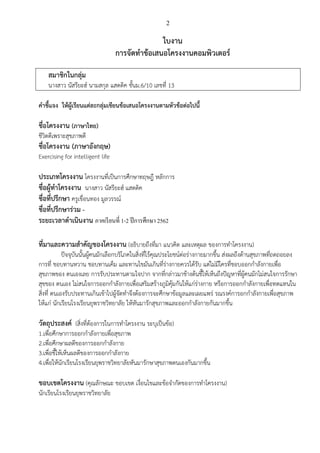 2
ใบงาน
การจัดทาข้อเสนอโครงงานคอมพิวเตอร์
สมาชิกในกลุ่ม
นางสาว นัสรียะฮ์ นามสกุล แสดดิค ชั้นม.6/10 เลขที่ 13
คาชี้แจง ให้ผู้เรียนแต่ละกลุ่มเขียนข้อเสนอโครงงานตามหัวข้อต่อไปนี้
ชื่อโครงงาน (ภาษาไทย)
ชีวิตดีเพราะสุขภาพดี
ชื่อโครงงาน (ภาษาอังกฤษ)
Exercising for intelligent life
ประเภทโครงงาน โครงงานที่เป็นการศึกษาทฤษฎี หลักการ
ชื่อผู้ทาโครงงาน นางสาว นัสรียะฮ์ แสดดิค
ชื่อที่ปรึกษา ครูเขื่อนทอง มูลวรรณ์
ชื่อที่ปรึกษาร่วม -
ระยะเวลาดาเนินงาน ภาคเรียนที่ 1-2 ปีการศึกษา 2562
ที่มาและความสาคัญของโครงงาน (อธิบายถึงที่มา แนวคิด และเหตุผล ของการทาโครงงาน)
ปัจจุบันนั้นผู้คนมักเลือกบริโภคในสิ่งที่ไร้คุณประโยชน์ต่อร่างกายมากขึ้น ส่งผลถึงด้านสุขภาพที่ถดถอยลง
การที่ ชอบทานหวาน ชอบทานเค็ม และทานไขมันเกินที่ร่างกายควรได้รับ แต่ไม่มีใครที่ชอบออกกาลังกายเพื่อ
สุขภาพของ ตนเองเลย การรับประทานตามใจปาก จากที่กล่าวมาข้างต้นชี้ให้เห็นถึงปัญหาที่ผู้คนมักไม่สนใจการรักษา
สุขของ ตนเอง ไม่สนใจการออกกาลังกายเพื่อเสริมสร้างภูมิคุ้มกันให้แก่ร่างกาย หรือการออกกาลังกายเพื่อทดแทนใน
สิ่งที่ ตนเองรับประทานเกินเข้าไปผู้จัดทาจึงต้องการจะศึกษาข้อมูลและเผยแพร่ รณรงค์การอกกาลังกายเพื่อสุขภาพ
ให้แก่ นักเรียนโรงเรียนยุพราชวิทยาลัย ให้หันมารักสุขภาพและออกกาลังกายกันมากขึ้น
วัตถุประสงค์ (สิ่งที่ต้องการในการทาโครงงาน ระบุเป็นข้อ)
1.เพื่อศึกษาการออกกาลังกายเพื่อสุขภาพ
2.เพื่อศึกษาผลดีของการออกกาลังกาย
3.เพื่อชี้ให้เห็นผลดีของการออกกาลังกาย
4.เพื่อให้นักเรียนโรงเรียนยุพราชวิทยาลัยหันมารักษาสุขภาพตนเองกันมากขึ้น
ขอบเขตโครงงาน (คุณลักษณะ ขอบเขต เงื่อนไขและข้อจากัดของการทาโครงงาน)
นักเรียนโรงเรียนยุพราชวิทยาลัย
 