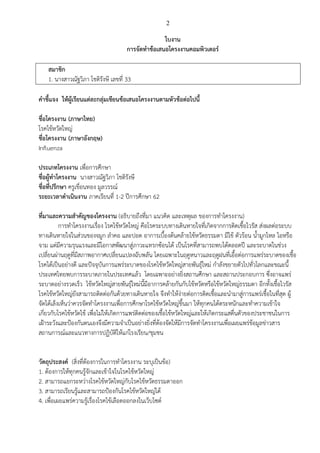 2
ใบงาน
การจัดทาข้อเสนอโครงงานคอมพิวเตอร์
สมาชิก
1. นางสาวณัฐวิภา โชติรังษี เลขที่ 33
คาชี้แจง ให้ผู้เรียนแต่ละกลุ่มเขียนข้อเสนอโครงงานตามหัวข้อต่อไปนี้
ชื่อโครงงาน (ภาษาไทย)
โรคไข้หวัดใหญ่
ชื่อโครงงาน (ภาษาอังกฤษ)
Influenza
ประเภทโครงงาน เพื่อการศึกษา
ชื่อผู้ทาโครงงาน นางสาวณัฐวิภา โชติรังษี
ชื่อที่ปรึกษา ครูเขื่อนทอง มูลวรรณ์
ระยะเวลาดาเนินงาน ภาคเรียนที่ 1-2 ปีการศึกษา 62
ที่มาและความสาคัญของโครงงาน (อธิบายถึงที่มา แนวคิด และเหตุผล ของการทาโครงงาน)
การทาโครงงานเรื่อง โรคไข้หวัดใหญ่ คือโรคระบบทางเดินหายใจที่เกิดจากการติดเชื้อไวรัส ส่งผลต่อระบบ
ทางเดินหายใจในส่วนของจมูก ลาคอ และปอด อาการเบื้องต้นคล้ายไข้หวัดธรรมดา มีไข้ ตัวร้อน น้ามูกไหล ไอหรือ
จาม แต่มีความรุนแรงและมีโอกาสพัฒนาสู่ภาวะแทรกซ้อนได้ เป็นโรคที่สามารถพบได้ตลอดปี และระบาดในช่วง
เปลี่ยนผ่านฤดูที่มีสภาพอากาศเปลี่ยนแปลงฉับพลัน โดยเฉพาะในฤดูหนาวและฤดูฝนที่เอื้อต่อการแพร่ระบาดของเชื้อ
โรคได้เป็นอย่างดี และปัจจุบันการแพร่ระบาดของโรคไข้หวัดใหญ่สายพันธุ์ใหม่ กาลังขยายตัวไปทั่วโลกและขณะนี้
ประเทศไทยพบการระบาดภายในประเทศแล้ว โดยเฉพาะอย่างยิ่งสถานศึกษา และสถานประกอบการ ซึ่งอาจแพร่
ระบาดอย่างรวดเร็ว ไข้หวัดใหญ่สายพันธุ์ใหม่นี้มีอาการคล้ายกันกับไข้หวัดหรือไข้หวัดใหญ่ธรรมดา อีกทั้งเชื้อไวรัส
โรคไข้หวัดใหญ่ยังสามารถติดต่อกันด้วยทางเดินหายใจ จึงทาให้ง่ายต่อการติดเชื้อและนามาสู่การแพร่เชื้อในที่สุด ผู้
จัดได้เล็งเห็นว่าควรจัดทาโครงงานเพื่อการศึกษาโรคไข้หวัดใหญ่ขึ้นมา ให้ทุกคนได้ตระหนักและทาความเข้าใจ
เกี่ยวกับโรคไข้หวัดไข้ เพื่อไม่ให้เกิดการแพร่ติดต่อของเชื้อไข้หวัดใหญ่และให้เกิดกระแสตื่นตัวของประชาชนในการ
เฝ้าระวังและป้องกันตนเองจึงมีความจาเป็นอย่างยิ่งที่ต้องจัดให้มีการจัดทาโครงงานเพื่อเผยแพร่ข้อมูลข่าวสาร
สถานการณ์และแนวทางการปฏิบัติให้แก่โรงเรียน/ชุมชน
วัตถุประสงค์ (สิ่งที่ต้องการในการทาโครงงาน ระบุเป็นข้อ)
1. ต้องการให้ทุกคนรู้จักและเข้าใจในโรคไข้หวัดใหญ่
2. สามารถแยกระหว่างโรคไข้หวัดใหญ่กับโรคไข้หวัดธรรมดาออก
3. สามารถเรียนรู้และสามารถป้องกันโรคไข้หวัดใหญ่ได้
4. เพื่อเผยแพร่ความรู้เรื่องโรคไข้เลือดออกลงในเว็บไซต์
 