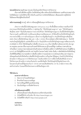 3
ขอบเขตโครงงาน (คุณลักษณะ ขอบเขต เงื่อนไขและข้อจากัดของการทาโครงงาน)
เป็นการสร้างสื่อให้ความรู้เรื่อง โรคไข้หวัดใหญ่ เพื่อการศึกษาเรื่องโรคไข้เลือดออก และศึกษาสาเหตุการเกิด
โรคไข้เลือดออก รวมไปถึงศึกษาวิธีการป้องกัน และรักษาการเกิดโรคไข้เลือดออก เพื่อเผยแพร่ความรู้เรื่องโรค
ไข้เลือดออกให้แก่ผู้ที่สนใจในเรื่องนี้
หลักการและทฤษฎี (ความรู้ หลักการ หรือทฤษฎีที่สนับสนุนการทาโครงงาน)
เกิดจากการติดเชื้อไวรัสอินฟลูเอนซา (Influenza virus) ซึ่งเชื้อนี้มีหลายชนิดมากพอที่จะทาให้
สามารถแยกไข้หวัดใหญ่ในคนได้เป็น 2 กลุ่มใหญ่ คือ “ไข้หวัดใหญ่ตามฤดูกาล” และ “ไข้หวัดใหญ่สาย
พันธุ์ใหม่ 2009” ซึ่งเป็นต้นเหตุของการระบาดไปทั่วโลก ไข้หวัดใหญ่ตามฤดูกาล เป็นเชื้อไข้หวัดใหญ่ที่พบ
กันมานานแล้ว แต่เชื้อโรคมีการเปลี่ยนแปลงพันธุกรรมได้ตลอดเวลา ทาให้คนที่ป่วยเป็นไข้หวัดใหญ่ไปแล้ว
สามารถป่วยได้อีก อาการมักจะไม่รุนแรง เนื่องจากเรามีภูมิคุ้มกันอยู่บ้าง ส่วนไข้หวัดใหญ่สายพันธุ์ใหม่
2009 เกิดจากเชื้อไข้หวัดใหญ่ ชนิด เอช 1 เอ็น 1 (H1N1) ที่กลายพันธุ์จากเชื้อไวรัสตัวเดิมมาก จึงทาให้
คนส่วนใหญ่ไม่มีภูมิคุ้มกัน และติดเชื้อในวงกว้าง ปัจจุบันได้กลายเป็นไข้หวัดใหญ่ตามฤดูกาลที่พบปะปนกับ
สายพันธุ์ต่างๆ ทั่วไป ไข้หวัดใหญ่เป็นการติดเชื้อ Influenza virus เป็นการติดเชื้อทางเดินระบบหายใจ เช่น จมูก
คอ หลอดลม และปอด เชื้ออาจจะลามเข้าปอดทาให้เกิดปอดบวม ผู้ป่วยจะมีไข้สูง ปวดศีรษะ ปวดตามตัวปวด
กล้ามเนื้อมาก จะพบมากทุกอายุโดยเฉพาะในเด็กจะพบมากเป็นพิเศษ แต่อัตราการเสียชีวิตมักจะพบมากในผู้ที่มีอายุ
มากกว่า 60 ปีหรือผู้ที่มีโรคประจาตัว เช่น โรคหัวใจ โรคปอด โรคตับ โรคไต เป็นต้น การฉีดวัคซีนป้องกันไข้หวัดใหญ่
เป็นวิธีที่ได้ผลดีที่สุด สามารถลดอัตราการติดเชื้อ ลดอัตราการนอนโรงพยาบาล ลดโรคแทรกซ้อน ลดการหยุดงาน
หรือหยุดเรียนสาหรับไข้หวัดเป็นการติดเชื้อไวรัส ผู้ป่วยจะมีอาการน้ามูกไหล ไข้ไม่สูงมาก โดยทั่วไปไข้หวัดใหญ่
มักจะมีอาการที่รุนแรงมากกว่าไข้หวัดธรรมดา โดยสังเกตได้จากอาการที่มักเกิดขึ้นทันทีทันใด ต่างจาก
ไข้หวัดธรรมดามักจะมีอาการค่อยเป็นค่อยไป และที่สาคัญคือ ไข้หวัดใหญ่มักมีไข้สูงติดกันหลายวัน
โดยเฉพาะในเด็กจะมีไข้สูงลอยเกินกว่า 39-40 องศาเซลเซียสติดต่อกัน 3-4 วัน อาจมีอาการหนาวสั่น
สะท้านร่วมด้วย ในขณะที่ไข้หวัดธรรมดาอาจมีไข้แต่ไม่สูงมากนัก
วิธีดาเนินงาน
แนวทางการดาเนินงาน
1. เริ่มจากการกาหนดหัวข้อปัญหา
2. ศึกษาค้นคว้าและรวบรวมข้อมูล
3. วิเคราะห์ข้อมูลที่ได้รับและจัดหมวดหมู่
4. เรียบเรียงข้อมูล จากนั้นจัดทาโครงงาน
เครื่องมือและอุปกรณ์ที่ใช้
1. เครื่องคอมพิวเตอร์ พร้อมเชื่อมต่อระบบเครือข่ายอินเทอร์เน็ต
2. เว็บไซต์ที่ให้บริการเว็บบล็อก คือ https://www.blogger.com
3. เว็บไซต์ที่ใช้การค้นคว้า https://www.google.co.th
งบประมาณ
ไม่มีค่าใช้จ่าย
 
