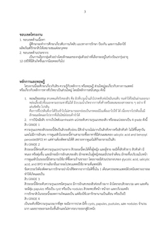 3
ขอบเขตโครงงาน
1. ขอบเขตด้านเนื้อหา
ผู้ศึกษาจะทำการศึกษาเกี่ยวกับการเกิดสิวัแนวทางการรกษาัป้องกนัและการเลือกใช้ั
ผลิตภณฑ์รกษาสิวให้เหมาะสมแต่ละบุคคล
2. ขอบเขตด้านประชากร
เป็นการเลือกกลุ่มตวอย่างโดยลกษณะของกลุ่มตวอย่างที่เลือกจะอยู่ในช่วงวยแรกรุ่นอายุ
12-18ปีที่มีสิวเกิดขึ้นมากน้อยคละกนไป
หลักการและทฤษฎี
โครงงานนี้จะศึกษาเกี่ยวกับสิว ความรู้กบหลกการัหรือทฤษฎี ส่วนใหญ่จะเกี่ยวกบทางการแพทย์ั
หรือเกี่ยวกบหลกการทางชีววิทยาเป็นส่วนใหญ่ัโดยมีหลกการสนบสนุน ดังนี้
1. ทฤษฎีของWai สาเหตุแท้จริงของสิว คือ ผิวที่บวมน้าแล้วไปกดทับท่อไขมันจนตีบ จนทาให้ไขมันผ่านออกมา
หล่อเลี้ยงผิวชั้นนอกตามธรรมชาติไม่ได้ ผิวบวมน้าเกิดจากการคั่งค้างหรือสะสมของสารหลาย ๆ อย่าง ที่
เด่นชัดคือ โปรตีน
คือการที่โปรตีนที่เราได้รับเข้าไปไม่สามารถถูกย่อยเปนกรดอะมิโนเพื่อเอาไปใช้ ได้ เนื่องจากโปรตีนนั้นมี
ลักษณะผิดแผกไปจากที่เอ็นไึม์ย่อยเค้าจาได้
2. การวินิจฉัยสิว จากเว็บไึต์siamhealth แบ่งระดับความรุนแรงของสิว หรือจะแบ่งออกเปน 4 grade ดังนี้
สิว GRADE 1
ความรุนแรงของสิวระยะนี้จัดเปนสิวระดับอ่อน มีสิวจานวนไม่มากเปนสิวหัวขาวหรือสิวหัวดา ไม่ได้ขึ้นทุกวัน
และไม่มีการอักเสบ การดูแลสิวในระยะนี้ท่านสามารถึื้อยาทาที่มีส่วนผสมของ salicylic acid and benzoyl
peroxide(BPO) ทา แต่ท่านต้องติดตามให้ดี เพราะหากดูแลไม่ดีก็จะกลายเปนสิว
สิว GRADE 2
สิวระยะนี้จัดระดับความรุนแรงปานกลาง สิวระยะนี้พบได้ทั้งผู้หญิง และผู้ชาย จะมีทั้งสิวหัวขาว สิวหัวดา มี
หนอง หรือตุ่มขึ้น และมักจะมีการอักเสบของสิว มักจะพบในผู้หญิงขณะมีประจาเดือน มักจะขึ้นบริเวณใบหน้า
การดูแลสิวในระยะนี้ยังสามารถใช้ยาที่ึื้อตามร้านขายยา โดยยาจะมีส่วนประกอบของ glycolic acid, salicylic
acid, and BPO ทางเลือกอื่นอาจจะไปพบแพทย์ใช้ยาตามที่แพทย์สั่ง
ข้อควรระวังต้องติดตามการรักษาอย่างใกล้ชิดหากอาการไม่ดีขึ้นใน 1 เดือนควรจะพบแพทย์ผิวหนังเพราะอาจจะ
ทาให้เกิดแผลเปน
สิว GRADE 3
สิวระยะนี้จัดระดับความรุนแรงชนิดรุนแรง มีการอักเสบของสิวค่อนข้างมาก ผิวโดยรอบสิวจะบวม แดง และคัน
จะมีตุ่ม papules หรือเปน cyst หรือเปน nodules สิวจะพบที่หน้า หน้าอก และบริเวณหลัง
การรักษาสิวในระยะนี้จะลดการเกิดแผลเปน แต่ต้องใช้เวลารักษานานเปนเดือน หรือเปนปี
สิว GRADE 4
เปนระดับที่มีความรุนแรงมากที่สุด จะมีอาการปวด มีทั้ง cysts, papules, pustules, และ nodules จานวน
มาก แผลอาจจะลามลงในชั้นลึกและไม่ทางระบายออกสู่ผิวหนัง
 