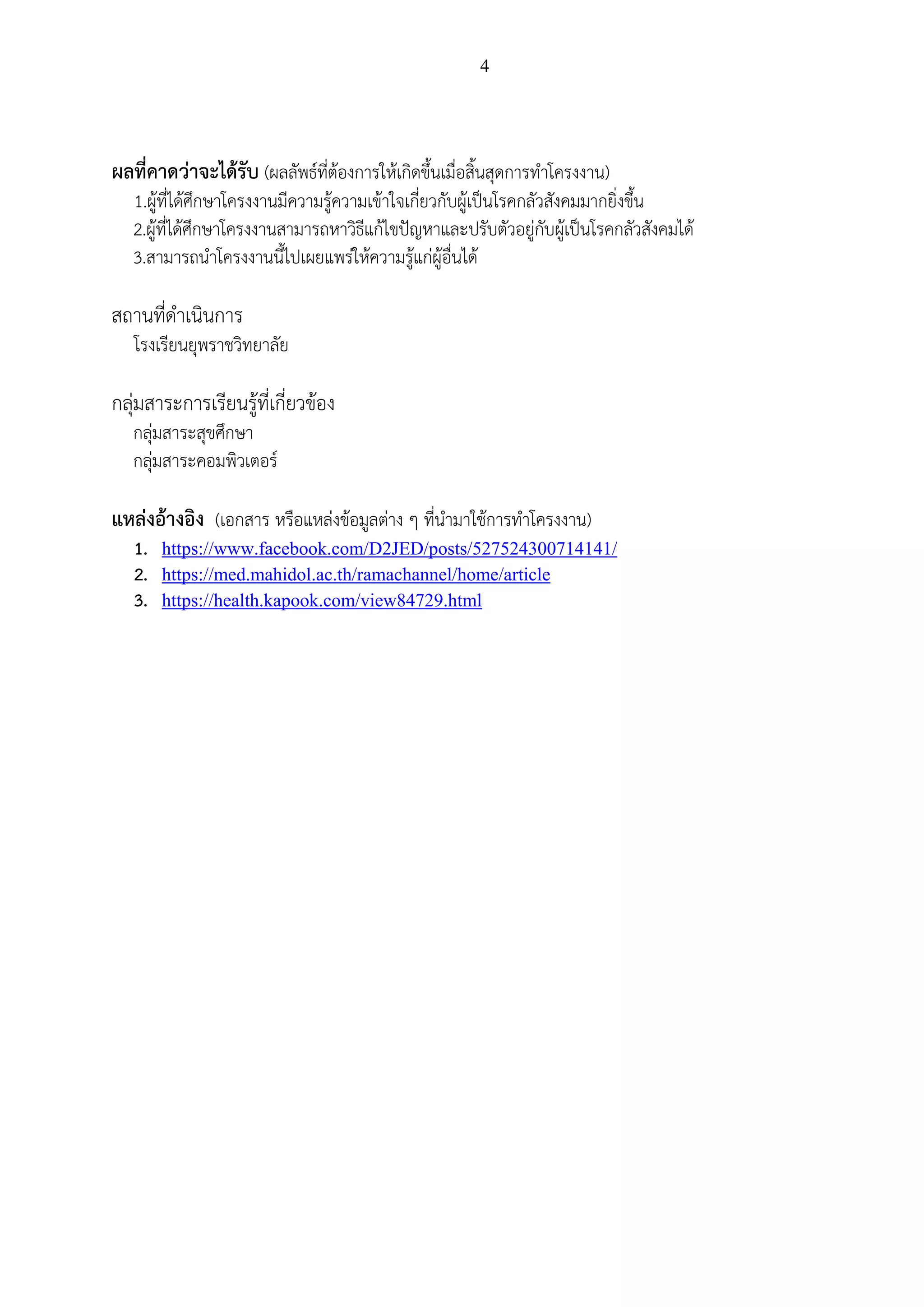 4
ผลที่คาดว่าจะได้รับ (ผลลัพธ์ที่ต้องการให้เกิดขึ้นเมื่อสิ้นสุดการทาโครงงาน)
1.ผู้ที่ได้ศึกษาโครงงานมีความรู้ความเข้าใจเกี่ยวกับผู้เป็นโรคกลัวสังคมมากยิ่งขึ้น
2.ผู้ที่ได้ศึกษาโครงงานสามารถหาวิธีแก้ไขปัญหาและปรับตัวอยู่กับผู้เป็นโรคกลัวสังคมได้
3.สามารถนาโครงงานนี้ไปเผยแพร่ให้ความรู้แก่ผู้อื่นได้
สถานที่ดาเนินการ
โรงเรียนยุพราชวิทยาลัย
กลุ่มสาระการเรียนรู้ที่เกี่ยวข้อง
กลุ่มสาระสุขศึกษา
กลุ่มสาระคอมพิวเตอร์
แหล่งอ้างอิง (เอกสาร หรือแหล่งข้อมูลต่าง ๆ ที่นามาใช้การทาโครงงาน)
1. https://www.facebook.com/D2JED/posts/527524300714141/
2. https://med.mahidol.ac.th/ramachannel/home/article
3. https://health.kapook.com/view84729.html
 