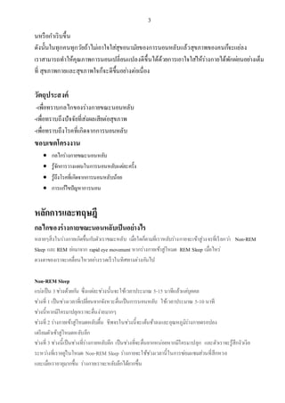 3
นหรือกาเริบขึ้น
ดังนั้นในทุกคนทุกวัยถ้าไม่เอาใจใส่สุขอนามัยของการนอนหลับแล้วสุขภาพของคนก็จะแย่ลง
เราสามารถทาให้คุณภาพการนอนเปลี่ยนแปลงดีขึ้นได้ด้วยการเอาใจใส่ให้ร่างกายได้พักผ่อนอย่างเต็ม
ที่ สุขภาพกายและสุขภาพใจก็จะดีขึ้นอย่างต่อเนื่อง
วัตถุประสงค์
-เพื่อทราบกลไกของร่างกายขณะนอนหลับ
-เพื่อทราบถึงปัจจัยที่ส่งผลเสียต่อสุขภาพ
-เพื่อทราบถึงโรคที่เกิดจากการนอนหลับ
ขอบเขตโครงงาน
 กลไกร่างกายขณะนอนหลับ
 รู้จักการวางแผนในการนอนหลับแต่ละครั้ง
 รู้ถึงโรคที่เกิดจากการนอนหลับน้อย
 การแก้ไขปัญหาการนอน
หลักการและทฤษฎี
กลไกของร่างกายขณะนอนหลับเป็นอย่างไร
หลายๆสิ่งในร่างกายเกิดขึ้นกับตัวเราขณะหลับ เมื่อใดก็ตามที่เราหลับร่างกายจะเข้าสู่วงจรที่เรียกว่า Non-REM
Sleep และ REM ย่อมาจาก rapid eye movement หากร่างกายเข้าสู่โหมด REM Sleep เมื่อไหร่
ดวงตาของเราจะเคลื่อนไหวอย่างรวดเร็วในทิศทางต่างกันไป
Non-REM Sleep
แบ่งเป็น 3ช่วงด้วยกัน ซึ่งแต่ละช่วงนั้นจะใช้เวลาประมาณ 5-15 นาทีแล้วแต่บุคคล
ช่วงที่ 1 เป็นช่วงเวลาที่เปลี่ยนจากจังหวะตื่นเป็นการนอนหลับ ใช้เวลาประมาณ 5-10 นาที
ช่วงนี้หากมีใครมาปลุกเราจะตื่นง่ายมากๆ
ช่วงที่ 2 ร่างกายเข้าสู่โหมดหลับตื้น ชีพจรในช่วงนี้จะเต้นช้าลงและอุณหภูมิร่างกายดรอปลง
เตรียมตัวเข้าสู่โหมดหลับลึก
ช่วงที่ 3 ช่วงนี้เป็นช่วงที่ร่างกายหลับลึก เป็นช่วงที่จะตื่นยากหน่อยหากมีใครมาปลุก และตัวเราจะรู้สึกงัวเงีย
ระหว่างที่เราอยู่ในโหมด Non-REM Sleep ร่างกายจะใช้ช่วงเวลานี้ในการซ่อมแซมส่วนที่สึกหรอ
และเมื่อเราอายุมากขึ้น ร่างกายเราจะหลับลึกได้ยากขึ้น
 