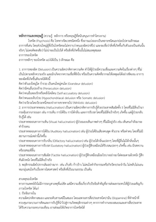 หลักการและทฤษฎี (ความรู้ หลักการ หรือทฤษฎีที่สนับสนุนการทาโครงงาน)
โรคจิต (Psychosis) คือ โรคทางจิตเวชชนิดหนึ่ง ซึ่งอาจแบ่งออกเป็นหลายชนิดแยกย่อยไปตามลักษณะ
อาการที่เด่น โดยส่วนใหญ่ผู้ที่เป็นโรคจิตจะไม่ทราบว่าตนเองผิดปกติไป และจะเชื่อว่าสิ่งที่เกิดขึ้นกับตัวเองเป็นเช่นนั้น
จริงๆ ไม่เคยคิดสงสัยว่าไม่น่าจะเป็นไปได้ หรือสิ่งที่เกิดขึ้นนั้นไม่สมเหตุสมผล
อาการของโรคจิต
อาการหลักๆ ของโรคจิต แบ่งได้เป็น 3 ลักษณะ คือ
1. อาการหลงผิด (Delusion) เป็นความผิดปกติทางความคิด ทาให้ผู้ป่วยมีความเชื่อและความคิดในเรื่องต่างๆ ที่ไม่
เป็นไปตามหลักความจริง และมักเกิดจากความเชื่อที่ฝังใจ หรือเป็นความคิดที่ยากจะให้เหตุผลได้อย่างชัดเจน อาการ
หลงผิดที่เกิดขึ้นสังเกตได้ดังนี้
คิดว่าตัวเองใหญ่โต ร่ารวย เป็นคนใหญ่คนโต (Grandeur delusion)
คิดว่ามีคนอื่นปองร้าย (Persecution delusion)
คิดว่าคนอื่นหลงรักหรือคลั่งไคล้ตน (Self-accusatory delusion)
คิดว่าตนเองเจ็บป่วย (Hypochondriacal delusion หรือ Somatic delusion)
คิดว่าอวัยวะใดอวัยวะหนึ่งของร่างกายขาดหายไป (Nihilistic delusion)
2. อาการประสาทหลอน (Hallucination) เป็นความผิดปกติทางการรับรู้ด้วยประสาทสัมผัสทั้ง 5 โดยที่ไม่มีสิ่งเร้ามา
กระตุ้นจากภายนอก เช่น การเห็น การได้ยิน การได้กลิ่น และการรับรส โดยที่ไม่มีสิ่งเร้าจริงๆ เกิดขึ้น แต่ผู้ป่วยกลับ
รับรู้ได้ เช่น
ประสาทหลอนทางการเห็น (Visual hallucination) ผู้ป่วยมองเห็นภาพต่างๆ ที่ไม่มีอยู่จริง เช่น เห็นคนกาลังมาจะ
ทาร้ายตน
ประสาทหลอนทางการได้ยิน (Auditory hallucination) เช่น ผู้ป่วยได้ยินเสียงคนพูด หัวเราะ หรือด่าตน โดยที่ไม่มี
สถานการณ์เหล่านี้เกิดขึ้น
ประสาทหลอนทางการรับกลิ่น (Olfactory hallucination) เช่น ผู้ป่วยได้กลิ่นแปลกๆ โดยที่ผู้อื่นไม่ได้กลิ่นนั้นๆ
ประสาทหลอนทางการรับรส (Gustatory hallucination) ผู้ป่วยรู้สึกเหมือนได้รับรสแปลกๆ เกิดขึ้น เช่น มีรสหวาน
หรือรสขมที่ลิ้น
ประสาทหลอนทางการสัมผัส (Tactile hallucination) ผู้ป่วยรู้สึกเหมือนมีอะไรบางอย่างมาไต่ตอมตามผิวหนัง รู้สึก
คันผิวหนัง โดยที่ไม่มีสิ่งเร้าจริง
3. พฤติกรรมผิดไปจากเดิมอย่างมาก เช่น เก็บตัว ก้าวร้าว ไม่สนใจทากิจกรรมหรือกิจวัตรประจาวัน ไม่หลับไม่นอน
หมกมุ่นสนใจกับเรื่องทางไสยศาสตร์ หรือสิ่งที่เป็นนามธรรม เป็นต้น
สาเหตุของโรคจิต
ทางการแพทย์ยังไม่มีการระบุสาเหตุที่แน่ชัด แต่มีความเชื่อเกี่ยวกับปัจจัยสาคัญที่อาจส่งผลกระทบให้ผู้ป่วยเผชิญกับ
ภาวะโรคจิต ได้แก่
1. ปัจจัยภายใน
ความผิดปกติทางสมอง และระดับสารเคมีในสมอง โดยเฉพาะสารสื่อประสาทโดปามีน (Dopamine) ที่ทาหน้าที่
ควบคุมกระบวนการคิดและการรับรู้ที่นาไปสู่การเกิดพฤติกรรมต่างๆ หากการทางานของสมองและสารสื่อประสาท
ได้รับความกระทบกระเทือน อาจส่งผลให้เกิดอาการโรคจิตได้
 