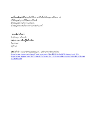 ผลที่คาดว่าจะได้รับ (ผลลัพธ์ที่ต้องการให้เกิดขึ้นเมื่อสิ้นสุดการทาโครงงาน)
1.ให้ข้อมูลแก่บุคคลที่ยังไม่ทราบถึงโรคนี้
2.ให้ข้อมูลวิธีการแก้ไขหรือแก้ปัญหา
3.ให้ข้อมูลถึงผลเสียที่อาจจะตามมาเกี่ยวกับโรคนี้
สถานที่ดาเนินการ
โรงเรียนยุพราชวิทยาลัย
กลุ่มสาระการเรียนรู้ที่เกี่ยวข้อง
วิทยาศาสตร์
สุขศึกษา
แหล่งอ้างอิง (เอกสาร หรือแหล่งข้อมูลต่าง ๆ ที่นามาใช้การทาโครงงาน)
https://www.youtube.com/watch?time_continue=2&v=BFgZSmXqf4Q&feature=emb_title
https://www.pobpad.com/%E0%B9%82%E0%B8%A3%E0%B8%84%E0%B8%88%E0%B8%B4
%E0%B8%95
 