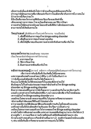 3
เมื่อทราบดังนั้นแล้วดิฉันจึงไปหาว่ามี คนเป็ นแบบดิฉันเยอะหรือไม่
ปรากฎว่ามีผู้คนมากมายที่มาเขียนเล่าเรื่องราวในบล็อกเกี่ยวกับอาการนี้ บางคนไม่
รู้ว่าอาการนี้เรียกว่าอะไร
นี่จึงเป็นที่มาของโครงงานที่ดิฉันจะเรียบเรียงและจัดทาขึ้น
เพื่อบอกกล่าวอาการของ โรค พร้อมทั้งสาเหตุ และวิธีการรักษา
อาจจะช่วยให้ผู้คนตระหนักและไม่มองข้ามสิ่งที่คิดว่าเล็กน้อยเพราะมัน
สามารถก่อให้เกิดอันตรายได
วัตถุประสงค์ (สิ่งที่ต้องการในการทาโครงงาน ระบุเป็นข้อ)
1.เพื่อชี้ให้เห็นอาการของโรค binge eating disorder
2.เพื่อศึกษาอาการของโรคอย่างถูกต้อง
3.เพื่อให้ผู้ที่มาพบเห็นบทความตระหนักถึงอันตรายที่มากับโรค
ขอบเขตโครงงาน (คุณลักษณะ ขอบเขต
เงื่อนไขและข้อจากัดของการทาโครงงาน)
1.อาการของโรค
2.วิธีการรักษาโรค
3.อันตรายแทรกซ้อนที่มากับโรค
หลักการและทฤษฎี (ความรู้ หลักการ หรือทฤษฎีที่สนับสนุนการทาโครงงาน)
เชื่อว่าอาการกินจุ๊บจิ๊บทั้งวันเกิดขึ้นได้กับหลายคน
แต่หากลองสังเกตตัวเองแล้วพบว่าที่กิน ๆ เข้าไปนั้นเกินกว่า ค
าว่าจุ๊บจิ๊บแถมยังมีพฤติกรรมกินได้ครั้งละมาก ๆ
กินแบบไม่รู้จักอิ่มไม่รู้จักพอบ่อยครั้งในแต่ละสัปดาห์ ขอให้
สันนิษฐานไปในด้านลบก่อนเลยว่าคุณกาลังป่วยด้วยโรค Binge eating
disorder อยู่ Binge eating disorder
คืออาการของคนที่กินอาหารได้ครั้งละมาก ๆ และมักจะกินในเวลาอันรวดเร็ว
แถมยัง แตกต่างจากโรคกินผิดปกติอื่น ๆ อย่างอะนาเล็กเซีย หรือโรคคลั่งผอม
เพราะผู้ป่วยโรค Binge eating disorder บาง
เคสมักจะไม่พยายามล้วงคอเอาของที่กินไปออกมาหรือพยายามออกก
าลังกายเพื่อกาจัดแคลอรีที่กินเข้าไปแต่อย่างใด
ทว่าอาจจะมีความรู้สึกผิดและรู้สึกแย่กับพฤติกรรมกินไม่ยั้งของตัวเองแทน
แต่ถึงอย่างนั้นก็ยังคงมีพฤติกรรมกินเยอะ อีกเรื่อย ๆ (เป็ นช่วง ๆ)
เหมือนไม่สามารถควบคุมตัวเองได้ สาเหตุของโรค Binge eating disorder
อาจยังไม่มีการฟันธงอย่างแน่ชัด แต่ทางการแพทย์สันนิษฐานว่าอาจ เกิดได้จาก 3
สาเหตุคือ 1. ความเครียด ความกังวลที่ค่อนข้างมีอิทธิพลต่อผู้ป่วยมาก เช่น
กังวลในรูปร่างของตัวเอง หรือกลัวอ้วนขึ้นมาก ๆ 2. พฤติกรรมลดน้าหนักแบบผิด
ๆ เช่น อดมื้อกินมื้อ หรือพยายามงดอาหารจนแทบไม่ได้กิน
 