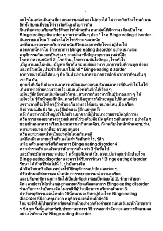 4
อะไรในแต่ละเป็นคนที่ควบคุมอารมณ์ตัวเองไม่ค่อยได้ไม่ว่าจะกับเรื่องไหนก็ ตาม
อีกทั้งกับคนที่ชอบให้รางวัลตัวเองด้วยการกิน
กินเพื่อคลายเครียดหรือรู้สึกอะไรก็มักจะกิน คนกลุ่มนี้ก็มีความ เสี่ยงเป็ นโรค
Binge eating disorder มากกว่าคนอื่น ๆ ด้วย * โรค Binge eating disorder
อันตรายแค่ไหน ? แม้จะไม่ใช่โรคร้ายแรงมากนัก
แต่ก็สามารถกระทบกับการดาเนินชีวิตและสภาพจิตใจของผู้ป่วยได้
นอกจากนี้หากไม่ รักษาอาการ Binge eating disorder อย่างเหมาะสม
พฤติกรรมกินเยอะเป็นช่วง ๆ อาจนามาซึ่งปัญหาสุขภาพ เหล่านี้คือ
โรคเบาหวานชนิดที่ 2 ,โรคอ้วน ,โรคความดันโลหิตสูง ,โรคหัวใจ
,ปัญหานอนไม่หลับ, ปัญหาเกี่ยวกับ ระบบย่อยอาหาร ,อาการเจ็บที่กระดูก ข้อต่อ
และกล้ามเนื้อ ,ประจาเดือนมาไม่ปกติ * Binge eating disorder
อาการอย่างนี้ล่ะใช่แน่ ๆ คือ รับประทานอาหารมากกว่าปกติมากกว่าที่คนอื่น ๆ
เขากิน กัน,
ทุกครั้งที่เริ่มรับประทานอาหารเหมือนจะควบคุมปริมาณอาหารที่กินเข้าไปไม่ได้
,กินอาหารด้วยความรวดเร็ว เสมอ ,ยังคงกินอีกได้เรื่อย ๆ
แม้จะรู้สึกอิ่มจนแน่นท้องแล้วก็ตาม ,สามารถกินอาหารในปริมาณมาก ๆ ได้
แม้จะไม่ รู้สึกหิวเลยสักนิด ,ทุกครั้งที่เกิดอาการก็มักจะหลบไปกินคนเดียว
เพราะอายที่จะให้ใครรู้ว่าตัวเองกินอาหารได้เยอะ ขนาดไหน ,ยิ่งเครียด
ยิ่งอารมณ์เสีย ยิ่งกิน ,จะรู้สึกผิดและรู้สึกแย่ทุกครั้ง
หลังกินอาหารมื้อใหญ่เข้าไปแล้ว นอกจากนี้ผู้ป่วยบางรายอาจมีพฤติกรรม
หรือการแสดงออกทางอารมณ์เหล่านี้ร่วมด้วยคือ มีพฤติกรรมกินอาหาร อย่างลับ ๆ
ชอบกักตุนอาหาร หรือขโมยอาหารมากินคนเดียว, กังวลกับน้าหนักตัวและรูปร่าง,
พยายามอย่างมากที่จะ ควบคุมตนเอง
หรือพยายามลดน้าหนักอย่างหักโหมเกินพอดี
แต่ก็เหมือนเอาชนะใจตัวเองไม่สาเร็จสักเท่าไร, รู้สึก
เกลียดตัวเองทุกครั้งที่เกิดอาการ Binge eating disorder 4
หากสารวจตัวเองแล้วพบว่ามีอาการเกินกว่า 3 ข้อขึ้นไป
และมักจะมีอาการอย่างน้อย 1 ครั้งต่อสัปดาห์ นั่น อาจแปลว่าคุณกาลังป่วยโรค
Binge eating disorder และควรได้รับการรักษา * Binge eating disorder
รักษาได้ด้วยวิธีต่อไปนี้ 1. บาบัดทางจิต
นักจิตวิทยาหรือจิตแพทย์จะใช้วิธีพฤติกรรมบาบัด และค่อย ๆ
ปรับทัศนคติต่อการลด น้าหนัก การระบายอารมณ์ ความเครียด
และปรับพฤติกรรมการกินให้เป็นปกติอย่างค่อยเป็ นค่อยไป 2. รักษาด้วยยา
จิตแพทย์อาจให้ยาในกลุ่มยาคลายเครียดเพื่อลดอาการ Binge eating disorder
ร่วมกับการ บาบัดทางจิต ในกรณีที่ผู้ป่วยมีอาการเครียดหนักมาก 3.
บาบัดพฤติกรรมลดน้าหนัก วิธีนี้เหมาะจะรักษาผู้ป่วยโรค Binge eating
disorder ที่มีสาเหตุมาจาก พฤติกรรมลดน้าหนักผิดวิธี
โดยจะจัดให้ผู้ป่วยเข้าคอร์สลดน้าหนักอย่างถูกต้องด้วยเทรนเนอร์และนักโภชนากา
ร ซึ่ง จะเริ่มตั้งแต่คอร์สรับประทานอาหาร วิธีการออกกาลังกาย และการติดตามผล
อย่างไรก็ตามโรค Binge eating disorder
 