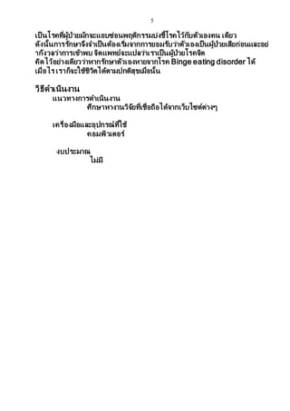 5
เป็ นโรคที่ผู้ป่วยมักจะแอบซ่อนพฤติกรรมบ่งชี้โรคไว้กับตัวเองคน เดียว
ดังนั้นการรักษาจึงจาเป็นต้องเริ่มจากการยอมรับว่าตัวเองเป็นผู้ป่วยเสียก่อนและอย่
ากังวลว่าการเข้าพบ จิตแพทย์จะแปลว่าเราเป็นผู้ป่วยโรคจิต
คิดไว้อย่างเดียวว่าหากรักษาตัวเองหายจากโรค Binge eating disorder ได้
เมื่อไร เราก็จะใช้ชีวิตได้ตามปกติสุขเมื่อนั้น
วิธีดาเนินงาน
แนวทางการดาเนินงาน
ศึกษาหางานวิจัยที่เชื่อถือได้จากเว็บไซต์ต่างๆ
เครื่องมือและอุปกรณ์ที่ใช้
คอมพิวเตอร์
งบประมาณ
ไม่มี
 