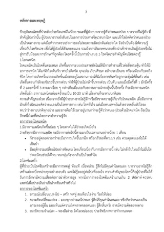3
หลักการและทฤษฎี
ปัจจุบันคนไทยที่ป่วยด้วยโรคจิตเวชมีไม่น้อย ขณะที่ผู้ป่วยบางรายรู้ตัวว่าตนเองป่วย บางรายก็ไม่รู้ตัว ที่
สาคัญไปกว่านั้น ผู้ป่วยบางรายยังสับสนในอาการป่วยทางจิตเวชบางโรค และเข้าใจผิดคิดว่าตนเองป่วย
เป็นโรคทางกาย แต่เมื่อทาการตรวจร่างกายจะไม่พบความผิดปกติแต่อย่างใด จึงจาเป็นต้องให้ความรู้
เกี่ยวกับโรคจิตเวช เพื่อให้ผู้ป่วยได้สังเกตตนเอง รวมถึงการสังเกตคนรอบข้างว่าเข้าข่ายเป็นผู้ป่วยหรือไม่
สู่การรับมือและการรักษาที่ถูกต้อง โดยครั้งนี้เป็นการนาเสนอ 5 โรคจิตเวชสาคัญที่คนไทยควรรู้
1.โรคแพนิค
โรคแพนิคเป็นโรคตื่นตระหนก เกิดขึ้นจากระบบประสาทอัตโนมัติมีการทางานที่ไวต่อสิ่งกระตุ้น ทาให้มี
อาการแพนิค ได้แก่หัวใจเต้นเร็ว หายใจติดขัด จุกแน่น เวียนศีรษะ คล้ายจะเป็นลม หรือเหมือนกับจะถึง
ชีวิต โดยการเกิดครั้งแรกจะเกิดขึ้นเมื่อตกอยู่ในสถานการณ์ที่มีเรื่องกดดันหรือถูกกระตุ้นให้ตื่นตัว เช่น
เกิดขึ้นตอนกาลังจะขับรถขึ้นทางด่วน ทาให้ผู้ป่วยไม่กล้าขึ้นทางด่วน เป็นต้น และเมื่อมีครั้งที่ 1 มักมีครั้ง
ที่ 2 และครั้งที่ 3 ตามมาเรื่อย ๆ กล่าวคือเมื่อเจอกับสถานการณ์กระตุ้นนั้นอีกครั้ง ก็จะมีอาการแพนิค
เกิดขึ้นอีก อาการแพนิคแต่ละครั้งจะเป็น 10-20 นาที เมื่อหายก็จะหายปกติเลย
ความสาคัญของโรค เนื่องจากยังมีผู้ป่วยบางรายไม่รู้จักหรือยังขาดความรู้เกี่ยวกับโรคแพนิค เมื่อมีอาการ
มักเข้าใจผิดและคิดว่าตนเองเป็นโรคทางกาย เช่น โรคหัวใจ แต่เมื่อพบแพทย์แล้วตรวจคลื่นหัวใจจะ
พบว่าร่างกายปกติทุกอย่าง และอาจต้องใช้เวลาอยู่นานกว่าจะรู้ตัวว่าตนเองป่วยด้วยโรคแพนิค ถือเป็น
อีกหนึ่งโรคที่คนไทยควรทาความรู้จัก
อาการของโรคแพนิค
1.มีอาการแพนิคเกิดขึ้นบ่อย ๆ โดยคาดไม่ได้ว่าจะเกิดเมื่อไร
2.หลังจากมีอาการแพนิค จะมีอาการต่อไปนี้ตามมาเป็นเวลานานอย่างน้อย 1 เดือน
 กังวลอยู่ตลอดเวลาว่าจะมีอาการเกิดขึ้นมาอีก หรือกลัวผลที่ตามมา เช่น ควบคุมตนเองไม่ได้
เป็นบ้า
 มีพฤติกรรมเปลี่ยนไปอย่างชัดเจน โดยเกี่ยวเนื่องกับการมีอาการนี้ เช่น ไม่กล้าไปไหนถ้าไม่มั่นใจ
ว่าจะมีคนช่วยได้ไหม หมกมุ่นกังวลกลัวเป็นโรคหัวใจ
2.โรคซึมเศร้า
ผู้ที่ป่วยเป็นโรคซึมเศร้าจะมีอาการหดหู่ ท้อแท้ เบื่อหน่าย รู้สึกไม่มีคุณค่าในตนเอง บางรายอาจไม่รู้สึก
เศร้าแต่จะเบื่อหน่ายทุกอย่างรอบตัว และไม่รู้จะอยู่ต่อไปเพื่ออะไร ความสาคัญของโรคนี้คือผู้ป่วยที่ไม่ได้
รับการรักษามีความเสี่ยงต่อการฆ่าตัวตายสูง หากมีอาการของโรคซึมเศร้านานเกิน 2 สัปดาห์ ควรพบ
แพทย์เพื่อประเมินว่าเป็นโรคซึมเศร้าหรือไม่
อาการของโรคซึมเศร้า
1. อารมณ์เปลี่ยนแปลงไป – เศร้า หดหู่ สะเทือนใจง่าย ร้องไห้บ่อย
2. ความคิดเปลี่ยนแปลง – มองทุกอย่างแย่ไปหมด รู้สึกไร้คุณค่าในตนเอง หรือคิดว่าตนเองเป็น
ภาระของผู้อื่น มองเห็นแต่ความผิดพลาดของตนเอง รู้สึกสิ้นหวัง อาจมีความคิดอยากตาย
3. สมาธิความจาแย่ลง – หลงลืมง่าย จิตใจเหม่อลอย ประสิทธิภาพการทางานลดลง
 