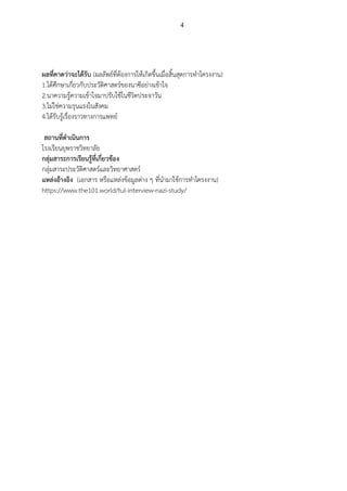 4
ผลที่คาดว่าจะได้รับ (ผลลัพธ์ที่ต้องการให้เกิดขึ้นเมื่อสิ้นสุดการทาโครงงาน)
1.ได้ศึกษาเกี่ยวกับประวัติศาสตร์ของนาซีอย่างเข้าใจ
2.นาความรู้ความเข้าใจมาปรับใช้ในชีวิตประจาวัน
3.ไม่ใช่ความรุนแรงในสังคม
4.ได้รับรู้เรื่องราวทางการแพทย์
สถานที่ดาเนินการ
โรงเรียนยุพราชวิทยาลัย
กลุ่มสาระการเรียนรู้ที่เกี่ยวข้อง
กลุ่มสาระประวัติศาสตร์และวิทยาศาสตร์
แหล่งอ้างอิง (เอกสาร หรือแหล่งข้อมูลต่าง ๆ ที่นามาใช้การทาโครงงาน)
https://www.the101.world/tul-interview-nazi-study/
 