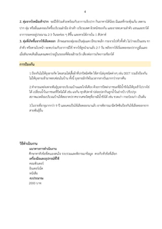 4
2. ตุ่มจากโรคมือเท้าปาก จะมีไข้ร่วมด้วยพร้อมกับอาการเจ็บปาก กินอาหารได้น้อย มีแผลที่กระพุ้งแก้ม เพดาน
ปาก ตุ่ม หรือผื่นแดงจะเกิดขึ้นบริเวณฝ่ามือ ฝ่าเท้า อวัยวะเพศ ผิวหนังของก้น และอาจพบตามลาตัว แขนและขาได้
อาการจะคงอยู่ประมาณ 2-3 วันจะค่อย ๆ ดีขึ้น และหายได้ภายใน 1 สัปดาห์
3. ตุ่มที่เกิดขึ้นจากไข้เลือดออก ลักษณะของตุ่มจะเป็นตุ่มแดง มีขนาดเล็ก กระจายไปทั่วทั้งตัว ไม่ว่าจะเป็นแขน ขา
ลาตัว หรือตามใบหน้า จะพบร่วมกับอาการมีไข้ หากไข้สูงนามาแล้ว 2-7 วัน หลังจากไข้เริ่มลดลงจะปรากฏผื่นแดง
เมื่อสังเกตเห็นผื่นแดงแสดงว่าอยู่ในระยะที่ต้องเฝ้าระวัง เสี่ยงต่อการเกิดภาวะช็อกได้
การป้องกัน
1.ป้องกันไม่ให้ยุงลายกัด โดยสวมใส่เสื้อผ้าที่ปกปิดมิดชิด ใช้สารไล่ยุงชนิดต่างๆ เช่น DEET รวมถึงป้องกัน
ไม่ให้ยุงลายเข้ามาหลบซ่อนในบ้าน ทั้งนี้ ยุงลายมักกัดในเวลากลางวันมากกว่ากลางคืน
2.ทาลายแหล่งเพาะพันธุ์ยุงลายบริเวณบ้านและใกล้เคียง ด้วยการปิดฝาภาชนะที่มีน้าขังไม่ให้ยุงเข้าไปวางไข่
ได้ เปลี่ยนน้าในภาชนะที่ปิดไม่ได้ เช่น แจกัน ทุกสัปดาห์ ปล่อยปลากินลูกน้าในอ่างบัว ปรับปรุง
สภาพแวดล้อมบริเวณบ้านให้สะอาดปราศจากเศษวัสดุที่อาจมีน้าขังได้ เช่น ขวดเก่า กระป๋องเก่า เป็นต้น
3.ในรายที่อายุมากกว่า 9 ปี และเคยเป็นไข้เลือดออกมาแล้ว อาจพิจารณาฉีดวัคซีนป้องกันไข้เลือดออกจาก
สายพันธุ์อื่น
วิธีดาเนินงาน
แนวทางการดาเนินงาน
ศึกษาหาหัวข้อที่สนเองสนใจ รวบรวมและพิจารณาข้อมูล ตรงกับหัวข้อที่เลือก
เครื่องมือและอุปกรณ์ที่ใช้
คอมพิวเตอร์
อินเตอร์เน็ต
หนังสือ
งบประมาณ
2000 บาท
 