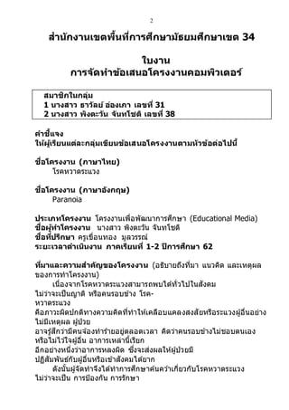 2
สานักงานเขตพื้นที่การศึกษามัธยมศึกษาเขต 34
ใบงาน
การจ ัดทาข้อเสนอโครงงานคอมพิวเตอร์
สมาชิกในกลุ่ม
1 นางสาว ธาวัลย์ อ่องเภา เลขที่ 31
2 นางสาว พิงตะวัน จันทโชติ เลขที่ 38
คาชี้แจง
ให้ผู้เรียนแต่ละกลุ่มเขียนข้อเสนอโครงงานตามหัวข้อต่อไปนี้
ชื่อโครงงาน (ภาษาไทย)
โรคหวาดระแวง
ชื่อโครงงาน (ภาษาอังกฤษ)
Paranoia
ประเภทโครงงาน โครงงานเพื่อพัฒนาการศึกษา (Educational Media)
ชื่อผู้ทาโครงงาน นางสาว พิงตะวัน จันทโชติ
ชื่อที่ปรึกษา ครูเขื่อนทอง มูลวรรณ์
ระยะเวลาดาเนินงาน ภาคเรียนที่ 1-2 ปีการศึกษา 62
ที่มาและความสาคัญของโครงงาน (อธิบายถึงที่มา แนวคิด และเหตุผล
ของการทาโครงงาน)
เนื่องจากโรคหวาดระแวงสามารถพบได้ทั่วไปในสังคม
ไม่ว่าจะเป็นญาติ หรือคนรอบข้าง โรค-
หวาดระแวง
คือภาวะผิดปกติทางความคิดที่ทาให้เคลือบแคลงสงสัยหรือระแวงผู้อื่นอย่าง
ไม่มีเหตุผล ผู้ป่วย
อาจรู้สึกว่ามีคนจ ้องทาร้ายอยู่ตลอดเวลา คิดว่าคนรอบข้างไม่ชอบตนเอง
หรือไม่ไว ้ใจผู้อื่น อาการเหล่านี้เรียก
อีกอย่างหนึ่งว่าอาการหลงผิด ซึ่งจะส่งผลให้ผู้ป่วยมี
ปฏิสัมพันธ์กับผู้อื่นหรือเข้าสังคมได้ยาก
ดังนั้นผู้จัดทาจึงได้ทาการศึกษาค้นคว ้าเกี่ยวกับโรคหวาดระแวง
ไม่ว่าจะเป็น การป้องกัน การรักษา
 